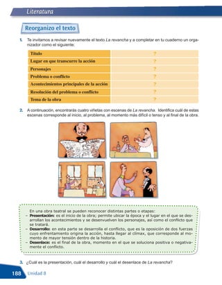 Literatura

       Reorganizo el texto
  1.    Te invitamos a revisar nuevamente el texto La revancha y a completar en tu cuaderno un orga-
        nizador como el siguiente:

         Título                                                                ?
         Lugar en que transcurre la acción                                     ?
         Personajes                                                            ?
         Problema o conflicto                                                  ?
         Acontecimientos principales de la acción                              ?
         Resolución del problema o conflicto                                   ?
         Tema de la obra                                                       ?
  2. A continuación, encontrarás cuatro viñetas con escenas de La revancha. Identifica cuál de estas
        escenas corresponde al inicio, al problema, al momento más difícil o tenso y al final de la obra.




       – Presentación: es el inicio de la obra; permite ubicar la época y el lugar en el que se des-
         En una obra teatral se pueden reconocer distintas partes o etapas:

         arrollan los acontecimientos y se desenvuelven los personajes, así como el conflicto que

       – Desarrollo: en esta parte se desarrolla el conflicto, que es la oposición de dos fuerzas
         se tratará.

         cuyo enfrentamiento origina la acción, hasta llegar al clímax, que corresponde al mo-

       – Desenlace: es el final de la obra, momento en el que se soluciona positiva o negativa-
         mento de mayor tensión dentro de la historia.

         mente el conflicto.



  3. ¿Cuál es la presentación, cuál el desarrollo y cuál el desenlace de La revancha?

188     Unidad 8
 