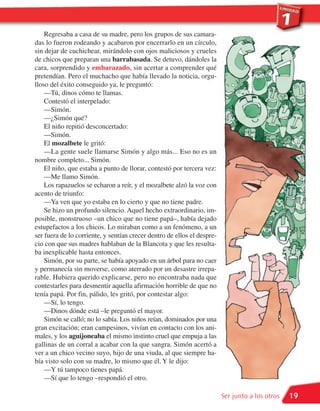Regresaba a casa de su madre, pero los grupos de sus camara-
das lo fueron rodeando y acabaron por encerrarlo en un círculo,
sin dejar de cuchichear, mirándolo con ojos maliciosos y crueles
de chicos que preparan una barrabasada. Se detuvo, dándoles la
cara, sorprendido y embarazado, sin acertar a comprender qué
pretendían. Pero el muchacho que había llevado la noticia, orgu-
lloso del éxito conseguido ya, le preguntó:
    —Tú, dinos cómo te llamas.
    Contestó el interpelado:
    —Simón.
    —¿Simón qué?
    El niño repitió desconcertado:
    —Simón.
    El mozalbete le gritó:
    —La gente suele llamarse Simón y algo más... Eso no es un
nombre completo... Simón.
    El niño, que estaba a punto de llorar, contestó por tercera vez:
    —Me llamo Simón.
    Los rapazuelos se echaron a reír, y el mozalbete alzó la voz con
acento de triunfo:
    —Ya ven que yo estaba en lo cierto y que no tiene padre.
    Se hizo un profundo silencio. Aquel hecho extraordinario, im-
posible, monstruoso –un chico que no tiene papá–, había dejado
estupefactos a los chicos. Lo miraban como a un fenómeno, a un
ser fuera de lo corriente, y sentían crecer dentro de ellos el despre-
cio con que sus madres hablaban de la Blancota y que les resulta-
ba inexplicable hasta entonces.
    Simón, por su parte, se había apoyado en un árbol para no caer
y permanecía sin moverse, como aterrado por un desastre irrepa-
rable. Hubiera querido explicarse, pero no encontraba nada que
contestarles para desmentir aquella afirmación horrible de que no
tenía papá. Por fin, pálido, les gritó, por contestar algo:
    —Sí, lo tengo.
    —Dinos dónde está –le preguntó el mayor.
    Simón se calló; no lo sabía. Los niños reían, dominados por una
gran excitación; eran campesinos, vivían en contacto con los ani-
males, y los aguijoneaba el mismo instinto cruel que empuja a las
gallinas de un corral a acabar con la que sangra. Simón acertó a
ver a un chico vecino suyo, hijo de una viuda, al que siempre ha-
bía visto solo con su madre, lo mismo que él. Y le dijo:
    —Y tú tampoco tienes papá.
    —Sí que lo tengo –respondió el otro.

                                                                         Ser junto a los otros   19
 