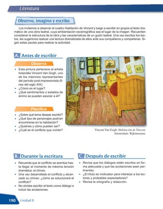 Literatura

      Observo, imagino y escribo
      Los invitamos a observar el cuadro Habitación de Vincent y luego a escribir en grupos el texto dra-
  mático de una obra teatral, cuya ambientación escenográfica sea el lugar de la imagen. Recuerden
  considerar la estructura de la obra y las características de un guión teatral. Una vez escritos los tex-
  tos, les sugerimos realizar una lectura dramatizada de ellos ante sus compañeros y compañeras. Si-
  gan estas pautas para realizar la actividad:



  A. Antes de escribir
               Observa
  •   Esta pintura pertenece al artista
      holandés Vincent Van Gogh, uno
      de los máximos representantes
      del período post-impresionista (fi-
      nes del siglo XIX).
  •   ¿Cómo es el lugar?
  •   ¿Qué sentimientos o estados de
      ánimo se pueden asociar a él?



               Planifica
  •   ¿Sobre qué tema deseas escribir?
  •   ¿Qué tipo de personajes podrían
      encontrarse en la habitación?
  •   ¿Quiénes y cómo pueden ser?
  •   ¿Cuál es el conflicto que vivirán?                          Vincent Van Gogh: Habitación de Vincent.
                                                                                Amsterdam: Rijkmuseum.




  B. Durante la escritura                            C. Después de escribir
  •   Recuerda que el conflicto se acentúa has-      •   Revisa que los diálogos estén escritos en for-
      ta llegar al momento de máxima tensión             ma adecuada y que las acotaciones sean per-
      dramática: el clímax.                              tinentes.
  •   Una vez desarrollado el conflicto y alcan-     •   ¿El título es motivador para interesar a los lec-
      zado su clímax: ¿cómo se solucionará el            tores y probables espectadores?
      conflicto?                                     •   Revisa la ortografía y redacción.
  •   No olvides escribir el texto como diálogo e
      incluir las acotaciones.


190    Unidad 8
 