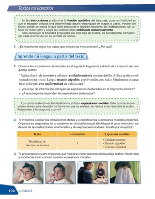 Textos no literarios

          En las instrucciones predomina la función apelativa del lenguaje, pues su finalidad es
      que el receptor ejecute una determinada acción organizada en etapas o pasos. Poseen un

      tado de materiales y luego las instrucciones ordenadas secuencialmente.
      título, donde se indica lo que será producido o logrado mediante las instrucciones, un lis-

          Para conseguir la finalidad propuesta por este tipo de textos, es fundamental compren-
      der cada ilustración en su sentido de acción.



  7. ¿Es importante seguir los pasos que indican las instrucciones? ¿Por qué?


      Aprendo mi lengua a partir del texto

  1. Observa las expresiones destacadas en el siguiente fragmento extraído de La técnica del ma-
      quillaje teatral:
       “Retira el pelo de tu rostro y afírmalo cuidadosamente con un cintillo. Aplica aceite emul-
       sionado en tu rostro. Luego, usando algodón, espolvoréalo con talco. Finalmente esparce
       base color piel con uniformidad en toda la cara”.
       • ¿Qué tipo de información entregan las expresiones destacadas en el fragmento anterior?
       • ¿A qué pregunta responden las expresiones destacadas?

         Los textos instructivos habitualmente utilizan expresiones modales. Este tipo de expre-
      siones sirven para describir la forma en que se realizó, se realiza o se realizará la acción.
      Responden a la pregunta ¿cómo?



  2. Te invitamos a releer las instrucciones dadas y a identificar las expresiones modales presentes.
      Organiza tus respuestas en tu cuaderno, en una tabla en que identifiques el texto instructivo, ca-
      da una de las instrucciones enumeradas y las expresiones modales. Guíate por el ejemplo:

                   Texto                       Instrucción                 Expresión modales
                                                                          • Cuidadosamente
             Modalidad A:
                                                     1                    • Usando algodón
            Anciano o anciana
                                                                          • Con uniformidad

  3. Te presentamos cuatro imágenes que muestran cómo retirarse el maquillaje teatral. Obsérvalas
      y escribe las instrucciones, usando expresiones modales.




194    Unidad 8
 