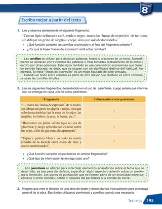 Escribo mejor a partir del texto

1. Lee y observa atentamente el siguiente fragmento:
   “Con un lápiz delineador café, verde o negro, marca las ‘líneas de expresión’ de tu rostro,

    •
   sin dibujar un gesto de alegría o enojo, sino que solo destacándolas”.
        ¿Qué función cumplen las comillas al principio y al final del fragmento anterior?
    •   ¿Por qué la frase “líneas de expresión” está entre comillas?


     Las comillas se utilizan para destacar palabras, frases u oraciones en un texto. Normal-
  mente se destacan entre comillas las palabras o citas tomadas textualmente de lo dicho o
  escrito por otras personas. Este signo también se usa para indicar expresiones que tienen
  un sentido figurado, es decir, que se ocupan con un significado distinto del habitual. Por
  ejemplo, la frase “líneas de expresión” es un modo figurado de decir arrugas.
     Cuando un texto entre comillas es parte de otro mayor que también va entre comillas,
  se usan las comillas simples.


2. Lee los siguientes fragmentos, deteniéndote en el uso de paréntesis. Luego señala qué informa-
   ción se entrega en cada uno de estos paréntesis:

                    Fragmento                              Información entre paréntesis
  “… marca las ‘líneas de expresión’ de tu rostro,
  sin dibujar un gesto de alegría o enojo, sino que
  solo destacándolas (en la zona de los ojos, las                         ?
  mejillas, los labios, la pera, la frente, etc.)”.

  “Humedece un jabón sólido (que no sea de
  glicerina) y luego aplícalo con el dedo sobre                           ?
  tus cejas, a fin de que estas desaparezcan”.

  “Esparce pintura blanca en todo tu rostro
  (resulta de la mezcla entre óxido de zinc y                             ?
  aceite emulsionado)”.

    •   ¿Qué función cumplen los paréntesis en ambos fragmentos?
    •   ¿Qué tipo de información te entrega cado uno?


     Los paréntesis se utilizan para intercalar elementos aclaratorios sobre el tema que se
  desarrolla, ya sea para dar énfasis, especificar algún aspecto o advertir sobre un proble-
  ma o limitación. Los signos de puntuación que no forman parte de un enunciado entre pa-
  réntesis o entre comillas, deben ir después del paréntesis o la comilla de cierre.


3. Imagina que eres el director de una obra de teatro y debes dar las instrucciones para el ensayo
   general de la obra. Escríbelas utilizando paréntesis y comillas cuando sea necesario.

                                                                                      Teatreros   195
 