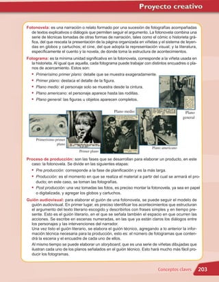Fotonovela: es una narración o relato formado por una sucesión de fotografías acompañadas
  de textos explicativos o diálogos que permiten seguir el argumento. La fotonovela combina una
  serie de técnicas tomadas de otras formas de narración, tales como el cómic o historieta grá-
  fica, del que rescata la presentación de la página organizada en viñetas y el sistema de leyen-
  das en globos y cartuchos; el cine, del que adopta la representación visual; y la literatura,
  específicamente el cuento y la novela, de donde toma la estructura de acontecimientos.
Fotograma: es la mínima unidad significativa en la fotonovela, corresponde a la viñeta usada en
  la historieta. Al igual que aquella, cada fotograma puede trabajar con distintos encuadres o pla-
  nos de acercamiento. Estos son:
   •   Primerísimo primer plano: detalle que se muestra exageradamente.
   •   Primer plano: destaca el detalle de la figura.
   •   Plano medio: el personaje solo se muestra desde la cintura.
   •   Plano americano: el personaje aparece hasta las rodillas.
   •   Plano general: las figuras u objetos aparecen completos.

                                                    Plano medio                             Plano
                                                                                           general




       Primerísimo primer
                    plano
                                                                         Plano americano
                                Primer plano

Proceso de producción: son las fases que se desarrollan para elaborar un producto, en este
  caso: la fotonovela. Se divide en las siguientes etapas:
   • Pre producción: corresponde a la fase de planificación y es la más larga.
   • Producción: es el momento en que se realiza el material a partir del cual se armará el pro-
     ducto; en este caso, se toman las fotografías.
   • Post producción: una vez tomadas las fotos, es preciso montar la fotonovela, ya sea en papel
     o digitalizada, y agregar los globos y cartuchos.
Guión audiovisual: para elaborar el guión de una fotonovela, se puede seguir el modelo de
  guión audiovisual. En primer lugar, es preciso identificar los acontecimientos que estructuran
  el argumento del texto literario escogido y describirlos con frases simples y en tiempo pre-
  sente. Esto es el guión literario, en el que se señala también el espacio en que ocurren las
  acciones. Se escribe en escenas numeradas, en las que ya están claros los diálogos entre
  los personajes y las intervenciones del narrador.
  Una vez listo el guión literario, se elabora el guión técnico, agregando a lo anterior la infor-
  mación técnica necesaria para la producción, esto es: el número de fotogramas que conten-
  drá la escena y el encuadre de cada uno de ellos.
  Al mismo tiempo se puede elaborar un storyboard, que es una serie de viñetas dibujadas que
  ilustran cada uno de los planos señalados en el guión técnico. Esto hará mucho más fácil pro-
  ducir los fotogramas.


                                                                            Conceptos claves          203
 