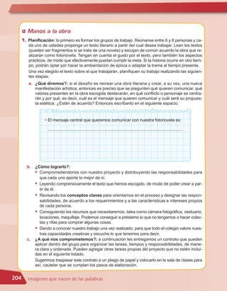 Manos a la obra
      1. Planificación: lo primero es formar los grupos de trabajo. Reúnanse entre 6 y 8 personas y ca-
         da uno de ustedes proponga un texto literario a partir del cual desea trabajar. Lean los textos
         (pueden ser fragmentos si se trata de una novela) y escojan de común acuerdo la obra que re-
         alizarán como fotonovela. Tengan en cuenta el gusto por el texto, pero también los aspectos
         prácticos, de modo que efectivamente puedan cumplir la meta. Si la historia ocurre en otro tiem-
         po, podrán optar por hacer la ambientación de época o adaptar la trama al tiempo presente.
         Una vez elegido el texto sobre el que trabajarán, planifiquen su trabajo realizando las siguien-
         tes etapas:
         a. ¿Qué diremos?: si el desafío es recrear una obra literaria y crear, a su vez, una nueva
            manifestación artística, entonces es preciso que se pregunten qué quieren comunicar, qué
            valores presentes en la obra escogida destacarán, en qué conflicto o personaje se centra-
            rán y por qué; es decir, cuál es el mensaje que quieren comunicar y cuál será su propues-
            ta estética. ¿Están de acuerdo? Entonces escríbanlo en el siguiente espacio:


                  G   El mensaje central que queremos comunicar con nuestra fotonovela es:

                      ....................................................................................................................




        b.   ¿Cómo lograrlo?:
             • Comprometiéndonos con nuestro proyecto y distribuyendo las responsabilidades para
                que cada uno aporte lo mejor de sí.
             • Leyendo comprensivamente el texto que hemos escogido, de modo de poder crear a par-
                tir de él.
             • Revisando los conceptos claves para orientarnos en el proceso y designar las respon-
                sabilidades, de acuerdo a los requerimientos y a las características e intereses propios
                de cada persona.
             • Consiguiendo los recursos que necesitaremos, tales como cámara fotográfica, vestuario,
                locaciones, maquillaje. Podemos conseguir a préstamo lo que no tengamos o hacer colec-
                tas y rifas para comprar algunas cosas.
             • Dando a conocer nuestro trabajo una vez realizado, para que todo el colegio valore nues-
                tras capacidades creativas y escuche lo que tenemos para decir.
        c.   ¿A qué nos comprometemos?: a continuación les entregamos un contrato que pueden
             aplicar dentro del grupo para organizar las tareas, tiempos y responsabilidades, de mane-
             ra clara y ordenada. Pueden agregar otras tareas propias del proyecto que no estén inclui-
             das en el siguiente listado.
             Sugerimos traspasar este contrato a un pliego de papel y colocarlo en la sala de clases para
             así, cautelar que se cumplan los pasos de elaboración.


204      Imágenes que nacen de las palabras
 