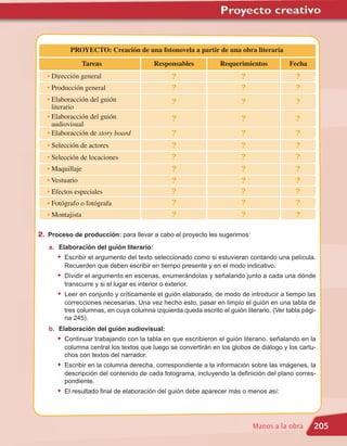 PROYECTO: Creación de una fotonovela a partir de una obra literaria
                  Tareas                   Responsables          Requerimientos           Fecha
   • Dirección general                            ?                      ?                  ?
   • Producción general                           ?                      ?                  ?
   • Elaboracción del guión                       ?                      ?                  ?
     literario
   • Elaboracción del guión                       ?                      ?                  ?
     audiovisual
   • Elaboracción de story board                  ?                      ?                  ?
   • Selección de actores                         ?                      ?                  ?
   • Selección de locaciones                      ?                      ?                  ?
   • Maquillaje                                   ?                      ?                  ?
   • Vestuario                                    ?                      ?                  ?
   • Efectos especiales                           ?                      ?                  ?
   • Fotógrafo o fotógrafa                        ?                      ?                  ?
   • Montajista                                   ?                      ?                  ?

2. Proceso de producción: para llevar a cabo el proyecto les sugerimos:
   a. Elaboración del guión literario:
      • Escribir el argumento del texto seleccionado como si estuvieran contando una película.
         Recuerden que deben escribir en tiempo presente y en el modo indicativo.
      • Dividir el argumento en escenas, enumerándolas y señalando junto a cada una dónde
         transcurre y si el lugar es interior o exterior.
      • Leer en conjunto y críticamente el guión elaborado, de modo de introducir a tiempo las
         correcciones necesarias. Una vez hecho esto, pasar en limpio el guión en una tabla de
         tres columnas, en cuya columna izquierda queda escrito el guión literario. (Ver tabla pági-
         na 245).
   b. Elaboración del guión audiovisual:
      • Continuar trabajando con la tabla en que escribieron el guión literario, señalando en la
         columna central los textos que luego se convertirán en los globos de diálogo y los cartu-
         chos con textos del narrador.
      • Escribir en la columna derecha, correspondiente a la información sobre las imágenes, la
         descripción del contenido de cada fotograma, incluyendo la definición del plano corres-
         pondiente.
      • El resultado final de elaboración del guión debe aparecer más o menos así:



                                                                             Manos a la obra       205
 