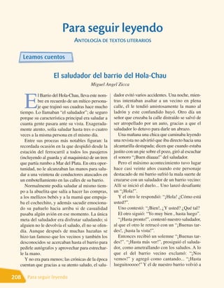 Para seguir leyendo
                                ANTOLOGÍA DE TEXTOS LITERARIOS

      Leamos cuentos

                    El saludador del barrio del Hola-Chau
                                         Miguel Angel Zicca

                                                      dador evitó varios accidentes. Una noche, mien-

      E
            l Barrio del Hola-Chau, lleva este nom-
            bre en recuerdo de un mítico persona-     tras intentaban asaltar a un vecino en plena
            je que trajinó sus cuadras hace mucho     calle, él le tendió amistosamente la mano al
  tiempo. Lo llamaban “el saludador”; de seguro       ladrón y este confundido huyó. Otro día un
  porque su característica principal era saludar a    señor que cruzaba la calle distraído se salvó de
  cuanta gente pasara ante su vista. Exagerada-       ser atropellado por un auto, gracias a que el
  mente atento, solía saludar hasta tres o cuatro     saludador lo detuvo para darle un abrazo.
  veces a la misma persona en el mismo día.              Una mañana una chica que caminaba leyendo
     Entre sus proezas más notables figuran: la       una revista no advirtió que iba directo hacia una
  recordada ocasión en la que despidió desde la       alcantarilla destapada; dicen que cuando estaba
  estación del ferrocarril a todos los pasajeros      justito con un pie sobre el pozo, giró al escuchar
  (incluyendo al guarda y al maquinista) de un tren   el sonoro “¡Buen díaaaa!” del saludador.
  que partía rumbo a Mar del Plata. En otra opor-        Pero el máximo acontecimiento tuvo lugar
  tunidad, no le alcanzaban las manos para salu-      hace casi veinte años cuando este personaje
  dar a una veintena de conductores atascados en      destacado de mi barrio sufrió la mala suerte de
  un embotellamiento en las calles de su barrio.      cruzarse con un saludador de un barrio vecino:
     Normalmente podía saludar al mismo tiem-         Allí se inició el duelo... Uno lanzó desafiante
  po a la abuelita que salía a hacer las compras,     un “¡Hola!”.
  a los mellizos bebés y a la mamá que empuja-           Y el otro le respondió: “¡Hola! ¿Cómo está
  ba el cochechito, y además sacudir emociona-        usted?”.
  do su pañuelo hacia arriba si de casualidad            Uno contestó: “¡Bien!, ¿Y usted? ¿Qué tal?
  pasaba algún avión en ese momento. La única            El otro siguió: “Yo muy bien , hasta luego”.
  meta del saludador era disfrutar saludando; si         “¡Hasta pronto!”, contestó nuestro saludador,
  alguien no le devolvía el saludo, él no se ofen-    al que el otro le retrucó con un “¡Buenas tar-
  día. Aunque después de muchas hazañas se            des!, ¡hasta la vista!”.
  hizo tan famoso que los vecinos y también los          Entonces recibió un solemne “¡Buenas tar-
  desconocidos se acercaban hasta el barrio para      des!”. “¡Hasta más ver!”, prosiguió el saluda-
  pedirle autógrafos y aprovechar para estrechar-     dor, como ametrallando con los saludos. A lo
  le la mano.                                         que el del barrio vecino exclamó: “¡Nos
     Y no era para menos; las crónicas de la época    vemos!” y agregó como cantando... “¡Hasta
  cuentan que gracias a su atento saludo, el salu-    lueguitooooo!” Y el de nuestro barrio volvió a

208    Para seguir leyendo
 