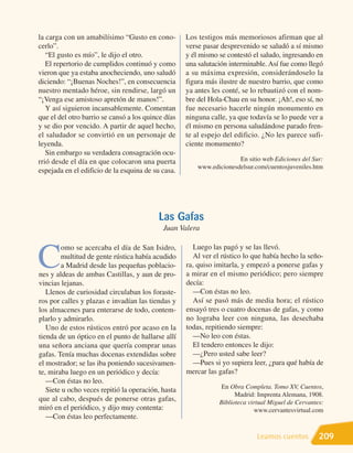 la carga con un amabilísimo “Gusto en cono-         Los testigos más memoriosos afirman que al
cerlo”.                                             verse pasar desprevenido se saludó a sí mismo
   “El gusto es mío”, le dijo el otro.              y él mismo se contestó el saludo, ingresando en
   El repertorio de cumplidos continuó y como       una salutación interminable. Así fue como llegó
vieron que ya estaba anocheciendo, uno saludó       a su máxima expresión, considerándoselo la
diciendo: “¡Buenas Noches!”, en consecuencia        figura más ilustre de nuestro barrio, que como
nuestro mentado héroe, sin rendirse, largó un       ya antes les conté, se lo rebautizó con el nom-
“¡Venga ese amistoso apretón de manos!”.            bre del Hola-Chau en su honor. ¡Ah!, eso sí, no
   Y así siguieron incansablemente. Comentan        fue necesario hacerle ningún monumento en
que el del otro barrio se cansó a los quince días   ninguna calle, ya que todavía se lo puede ver a
y se dio por vencido. A partir de aquel hecho,      él mismo en persona saludándose parado fren-
el saludador se convirtió en un personaje de        te al espejo del edificio. ¿No les parece sufi-
leyenda.                                            ciente monumento?
   Sin embargo su verdadera consagración ocu-
rrió desde el día en que colocaron una puerta                         En sitio web Ediciones del Sur:
                                                        www.edicionesdelsur.com/cuentosjuveniles.htm
espejada en el edificio de la esquina de su casa.




                                           Las Gafas
                                            Juan Valera

                                                      Luego las pagó y se las llevó.

C
        omo se acercaba el día de San Isidro,
        multitud de gente rústica había acudido       Al ver el rústico lo que había hecho la seño-
        a Madrid desde las pequeñas poblacio-       ra, quiso imitarla, y empezó a ponerse gafas y
nes y aldeas de ambas Castillas, y aun de pro-      a mirar en el mismo periódico; pero siempre
vincias lejanas.                                    decía:
   Llenos de curiosidad circulaban los foraste-       —Con éstas no leo.
ros por calles y plazas e invadían las tiendas y      Así se pasó más de media hora; el rústico
los almacenes para enterarse de todo, contem-       ensayó tres o cuatro docenas de gafas, y como
plarlo y admirarlo.                                 no lograba leer con ninguna, las desechaba
   Uno de estos rústicos entró por acaso en la      todas, repitiendo siempre:
tienda de un óptico en el punto de hallarse allí      —No leo con éstas.
una señora anciana que quería comprar unas            El tendero entonces le dijo:
gafas. Tenía muchas docenas extendidas sobre          —¿Pero usted sabe leer?
el mostrador; se las iba poniendo sucesivamen-        —Pues si yo supiera leer, ¿para qué había de
te, miraba luego en un periódico y decía:           mercar las gafas?
   —Con éstas no leo.
                                                               En Obra Completa. Tomo XV, Cuentos,
   Siete u ocho veces repitió la operación, hasta
                                                                     Madrid: Imprenta Alemana, 1908.
que al cabo, después de ponerse otras gafas,                   Biblioteca virtual Miguel de Cervantes:
miró en el periódico, y dijo muy contenta:                                  www.cervantesvirtual.com
   —Con éstas leo perfectamente.

                                                                             Leamos cuentos         209
 