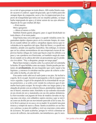 tes se tiró al agua porque no tenía dinero. Allí estaba Simón cuan-
do sacaron el cadáver; aquel desgraciado, que le había parecido
siempre digno de compasión, sucio y feo, lo impresionó por el as-
pecto de tranquilidad que tenía con sus mejillas pálidas, su larga
barba impregnada de agua y el mirar sereno de sus ojos abiertos.
Alguien de los que estaban allí dijo:
    —Está muerto.
    Otros agregaron:
    —Ahora al menos es feliz.
    También Simón quería ahogarse, pues si aquel desdichado no
tenía dinero, él no tenía padre.
    Llegó hasta muy cerca del agua y se quedó viéndola correr. Ju-
gueteaban rápidos algunos peces en la corriente limpia; de cuan-
do en cuando daban un saltito y atrapaban alguna mosca que re-
voloteaba en la superficie del agua. Dejó de llorar y se quedó mi-
rándolos, atraído con aquellas maniobras. Sin embargo, lo mismo
que en las calmas momentáneas de una tempestad cruzan de im-
proviso fuertes ráfagas de viento que hacen crujir los árboles a su
paso y van a perderse en el horizonte, así también surgía de cuan-
do en cuando en la cabeza del niño un pensamiento que le produ-
cía vivo dolor: “Voy a ahogarme, porque no tengo papá”.
    Hacía buen tiempo y mucho calor. La caricia del sol calentaba
la hierba. El agua brillaba como un espejo. Simón pasaba por ins-
tantes de arrobamiento, de una languidez que suele seguir a las
lágrimas, y entonces le entraban muchas ganas de echarse a dor-
mir sobre la hierba, al calor del sol.
    Una ranita verde saltó en el suelo junto a sus pies. Se inclinó a
cogerla. Se le escapó. Insistió en perseguirla y ella lo esquivó tres
veces seguidas. Logró al fin atraparla de la extremidad de sus pa-
tas posteriores, y se echó a reír viendo los esfuerzos que el ani-
malito hacía para escapar. Se recogía sobre sus largas patas y las
alargaba de pronto con un esfuerzo brusco, poniéndolas rígidas co-
mo el hierro; mientras tanto, hinchaba su ojo redondo encerrado
en un círculo de oro y manoteaba con sus dos patitas delanteras.
Le hizo recordar a un juguete de listas de madera clavadas en zig-
zag unas con otras, con soldaditos sujetos encima y que se moví-
an como un desfile por un movimiento parecido al de la rana. Es-
to lo llevó a pensar en su casa y en su madre; lo acometió una gran
tristeza y rompió de nuevo a llorar. Sentía escalofríos en sus bra-
zos y piernas; se puso de rodillas y rezó sus oraciones como antes
de acostarse. No pudo acabarlas, porque lo volvió a dominar un
acceso de sollozos, tan acelerados, tan tumultuosos, que lo sacu-

                                                                        Ser junto a los otros   21
 