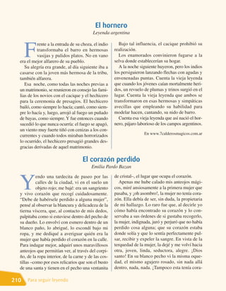 El hornero
                                           Leyenda argentina

                                                          Bajo tal influencia, el cacique prohibió su

      F
            rente a la entrada de su choza, el indio
            transformaba el barro en hermosas          realización.
            vasijas y pulidos platos. No en vano          Los enamorados convinieron fugarse a la
  era el mejor alfarero de su pueblo.                  selva donde establecerían su hogar.
     Su alegría era grande, al día siguiente iba a        A la noche siguiente huyeron, pero los indios
  casarse con la joven más hermosa de la tribu,        los persiguieron lanzando flechas con agudas y
  también alfarera.                                    envenenadas puntas. Cuenta la vieja leyenda
     Esa noche, como todas las noches previas a        que cuando los jóvenes caían mortalmente heri-
  un matrimonio, se reunieron en consejo las fami-     dos, un revuelo de plumas y trinos surgió en el
  lias de los novios con el cacique y el hechicero     lugar. Cuenta la vieja leyenda que ambos se
  para la ceremonia de presagios. El hechicero         transformaron en esas hermosas y simpáticas
  bailó, como siempre lo hacía; cantó, como siem-      avecillas que empleando su habilidad para
  pre lo hacía y, luego, arrojó al fuego un puñado     modelar hacen, cantando, su nido de barro.
  de bayas, como siempre. Y fue entonces cuando           Cuenta esa vieja leyenda que así nació el hor-
  sucedió lo que nunca ocurría: el fuego se apagó,     nero, pájaro laborioso de los campos argentinos.
  un viento muy fuerte tiñó con cenizas a los con-
                                                                       En www.7calderosmagicos.com.ar
  currentes y cuando todos miraban horrorizados
  lo ocurrido, el hechicero presagió grandes des-
  gracias derivadas de aquel matrimonio.

                                     El corazón perdido
                                          Emilia Pardo Bazan
                                                       de cristal–, el lugar que ocupa el corazón.

  Y
           endo una tardecita de paseo por las
           calles de la ciudad, vi en el suelo un         Apenas me hube calado mis anteojos mági-
           objeto rojo; me bajé: era un sangriento     cos, miré ansiosamente a la primera mujer que
  y vivo corazón que recogí cuidadosamente.            pasaba, y ¡oh asombro!, la mujer no tenía cora-
  “Debe de habérsele perdido a alguna mujer”,          zón. Ella debía de ser, sin duda, la propietaria
  pensé al observar la blancura y delicadeza de la     de mi hallazgo. Lo raro fue que, al decirle yo
  tierna víscera, que, al contacto de mis dedos,       cómo había encontrado su corazón y lo con-
  palpitaba como si estuviese dentro del pecho de      servaba a sus órdenes de si gustaba recogerlo,
  su dueño. Lo envolví con esmero dentro de un         la mujer, indignada, juró y perjuró que no había
  blanco paño, lo abrigué, lo escondí bajo mi          perdido cosa alguna; que su corazón estaba
  ropa, y me dediqué a averiguar quién era la          donde solía y que lo sentía perfectamente pul-
  mujer que había perdido el corazón en la calle.      sar, recibir y expeler la sangre. En vista de la
  Para indagar mejor, adquirí unos maravillosos        terquedad de la mujer, la dejé y me volví hacia
  anteojos que permitían ver, al través del corpi-     otra, joven, linda, seductora, alegre. ¡Dios
  ño, de la ropa interior, de la carne y de las cos-   santo! En su blanco pecho vi la misma oque-
  tillas –como por esos relicarios que son el busto    dad, el mismo agujero rosado, sin nada allá
  de una santa y tienen en el pecho una ventanita      dentro, nada, nada. ¡Tampoco esta tenía cora-

210   Para seguir leyendo
 