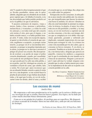 zón! Y cuando le ofrecí respetuosamente el que       el corazón que yo, en mi fatiga, iba a dejar otra
yo llevaba guardadito, menos aún lo quiso            vez caído sobre los guijarros.
admitir, alegando que era ofenderla de un modo          Enriquecida con dos corazones, la niña páli-
grave suponer que, o le faltaba el corazón, o era    da se puso mucho más pálida aún: las emocio-
tan descuidada que había podido perderlo así         nes, por insignificantes que fuesen, la estreme-
en la vía pública sin que lo advirtiese.             cían hasta la médula; los afectos vibraban en
   Y pasaron centenares de mujeres, viejas y         ella con cruel intensidad; la amistad, la compa-
mozas, lindas y feas, morenas y pelirrubias,         sión, la tristeza, la alegría, el amor, los celos,
melancólicas y vivarachas; y a todas les eché        todo era en ella profundo y terrible; y la muy
los anteojos, y en todas noté que del corazón        necia, en vez de resolverse a suprimir uno de
solo tenían el sitio, pero que el órgano, o no       sus dos corazones, o los dos a un tiempo, dirí-
había existido nunca, o se había perdido tiem-       ase que se complacía en vivir doble vida espi-
po atrás. Y todas, todas sin excepción alguna,       ritual, queriendo, gozando y sufriendo por
al querer yo devolverles el corazón de que care-     duplicado, sumando impresiones de esas que
cían, negábanse a aceptarlo, ya porque creían        bastan para extinguir la vida. La criatura era
tenerlo, ya porque sin él se encontraban divi-       como vela encendida por los dos cabos, que se
namente, ya porque se juzgaban injuriadas por        consume en breves instantes. Y, en efecto, se
la oferta, ya porque no se atrevían a arrostrar el   consumió. Tendida en su lecho de muerte, lívi-
peligro de poseer un corazón. Iba desesperan-        da y tan demacrada y delgada que parecía un
do de restituir a un pecho de mujer el pobre         pajarillo, vinieron los médicos y aseguraron
corazón abandonado, cuando, por casualidad,          que lo que la arrebataba de este mundo era la
con ayuda de mis prodigiosos lentes, acerté a        rotura de un aneurisma. Ninguno (¡son tan tor-
ver que pasaba por la calle una niña pálida, y       pes!) supo adivinar la verdad: ninguno com-
en su pecho, ¡por fin!, distinguí un corazón, un     prendió que la niña se había muerto por come-
verdadero corazón de carne, que saltaba, latía       ter la imprudencia de dar asilo en su pecho a un
y sentía. No sé por qué –pues reconozco que          corazón perdido en la calle.
era un absurdo brindar corazón a quien lo tenía
tan vivo y tan despierto– se me ocurrió hacer la           En Obras Completas. Madrid: Fundación José
                                                                               Antonio de Castro, 2005.
prueba de presentarle el que habían desechado
                                                                Biblioteca virtual Miguel de Cervantes:
todas, y he aquí que la niña, en vez de recha-                               www.cervantesvirtual.com
zarme como las demás, abrió el seno y recibió


                                Los excesos de mamá
                                           Amélie Olaiz
     Me empezaron a salir unas protuberancias en la espalda; con lo curiosa e ideática que
   soy investigué de qué se trataba. Parecían barros gigantes. Era lógico, me ha dado por
   comer mucho chocolate blanco últimamente, pensé.
     Como no se me quitaba fui al médico. Al oncólogo para ser específicos. Me diagnosti-
   có cáncer avanzado de la bondad. Ahora me han salido alas y ando por ahí con funciones
   de Arcángel.
                                             En Piedras de Luna. México, D.F.: El Viejo Pozo, 2005.


                                                                               Leamos cuentos         211
 