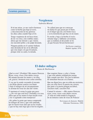 Leamos poemas


                                        Vergüenza
                                        Gabriela Mistral

       Si tú me miras, yo me vuelvo hermosa        Yo callaré para que no conozcan
       como la hierba que bajó al rocío,           mi dicha los que pasan por el llano,
       y desconocerán mi faz gloriosa              en el fulgor que da a mi frente tosca
       las altas cañas cuando baje al río.         y en la tremolición que hay en mi mano.
       Tengo vergüenza de mi boca triste,          Es noche y baja a la hierba el rocío;
       de mi voz rota y mis rodillas rudas;        mírame largo y háblame con ternura,
       ahora que me miraste y que viniste,         que ya mañana al descender al río
       me encontré pobre y me palpé desnuda.       ¡la que besaste llevará hermosura!
       Ninguna piedra en el camino hallaste                               En Poesías completas.
       más desnuda de luz en la alborada                                  Madrid: Aguilar, 1970.
       que esta mujer a la que levantaste,
       porque oíste su canto, la mirada.




                                    El dulce milagro
                                      Juana de Ibarbourou

  ¿Qué es esto? ¡Prodigio! Mis manos florecen.     Que requiere líneas y color y forma
  Rosas, rosas, rosas a mis dedos crecen.          y que solo admite realidad por norma.
  Mi amante besome las manos y en ellas,           Que cuando uno dice: Voy por la dulzura
  ¡oh, gracia!, brotaron rosas como estrellas.     de inmediato buscan a la criatura.
  Y voy por la senda voceando el encanto           Que me digan loca, que en celda me encierren,
  y de dicha alterno sonrisa con llanto            que con siete llaves la puerta me cierren,
  y bajo el milagro de mi encantamiento            que junto a la puerta pongan un lebrel,
  se aroman de rosas las alas del viento.          carcelero rudo, carcelero fiel.
  Y murmura al verme la gente que pasa:            Cantaré lo mismo: —Mis manos florecen,
  —¿No veis que está loca? Tornadla a su casa.     rosas, rosas, rosas a mis dedos crecen.
  ¡Dice que en las manos le han nacido rosas       ¡Y toda mi celda tendrá la fragancia,
  y las va agitando como mariposas!                de un inmenso ramo de rosas de Francia!
  ¡Ah, pobre la gente que nunca comprende                         En Lenguas de diamante. Madrid:
  un milagro de estos y que solo entiende,                            Ediciones Torremozas, 1999.
  que no nacen rosas más que en los rosales
  y que no hay más trigo que el de los trigales.



212    Para seguir leyendo
 