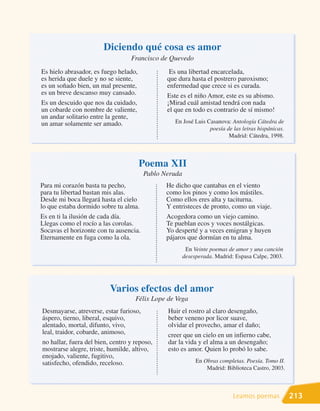 Diciendo qué cosa es amor
                                  Francisco de Quevedo
Es hielo abrasador, es fuego helado,            Es una libertad encarcelada,
es herida que duele y no se siente,            que dura hasta el postrero paroxismo;
es un soñado bien, un mal presente,            enfermedad que crece si es curada.
es un breve descanso muy cansado.              Este es el niño Amor, este es su abismo.
Es un descuido que nos da cuidado,             ¡Mirad cuál amistad tendrá con nada
un cobarde con nombre de valiente,             el que en todo es contrario de sí mismo!
un andar solitario entre la gente,
un amar solamente ser amado.                      En José Luis Casanova: Antología Cátedra de
                                                                poesía de las letras hispánicas.
                                                                        Madrid: Cátedra, 1998.



                                       Poema XII
                                        Pablo Neruda
Para mi corazón basta tu pecho,                He dicho que cantabas en el viento
para tu libertad bastan mis alas.              como los pinos y como los mástiles.
Desde mi boca llegará hasta el cielo           Como ellos eres alta y taciturna.
lo que estaba dormido sobre tu alma.           Y entristeces de pronto, como un viaje.
Es en ti la ilusión de cada día.               Acogedora como un viejo camino.
Llegas como el rocío a las corolas.            Te pueblan ecos y voces nostálgicas.
Socavas el horizonte con tu ausencia.          Yo desperté y a veces emigran y huyen
Eternamente en fuga como la ola.               pájaros que dormían en tu alma.
                                                        En Veinte poemas de amor y una canción
                                                       desesperada. Madrid: Espasa Calpe, 2003.




                          Varios efectos del amor
                                    Félix Lope de Vega
Desmayarse, atreverse, estar furioso,          Huir el rostro al claro desengaño,
áspero, tierno, liberal, esquivo,              beber veneno por licor suave,
alentado, mortal, difunto, vivo,               olvidar el provecho, amar el daño;
leal, traidor, cobarde, animoso,               creer que un cielo en un infierno cabe,
no hallar, fuera del bien, centro y reposo,    dar la vida y el alma a un desengaño;
mostrarse alegre, triste, humilde, altivo,     esto es amor. Quien lo probó lo sabe.
enojado, valiente, fugitivo,
satisfecho, ofendido, receloso.                             En Obras completas. Poesía. Tomo II.
                                                                Madrid: Biblioteca Castro, 2003.



                                                                           Leamos poemas           213
 