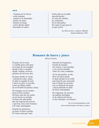 •••
 Frontera de los besos                   Vuela niño en la doble
serán mañana,                            luna del pecho:
cuando en la dentadura                   él, triste de cebolla,
sientas un arma.                         tú, satisfecho.
Sientas un fuego                         No te derrumbes
correr dientes abajo                     No sepas lo que pasa ni
buscando el centro.                      lo que ocurre.
                                                    En Obra poética completa. Madrid:
                                                              Alianza Editorial, 1982.




                         Romance de barco y junco
                                  Óscar Castro
El junco de la rivera                    dolorido de fragancias,
y el doble junco del agua,               besaba de lejanías
en el país de un estanque                mis manos y mis pestañas
donde el día se mojaba,                  y era caricia redonda
donde volaban, inversas,                 sobre las velas combadas.
palomas de inversas alas.                Al río del pueblo, un día,
El junco batido al viento                llevé mi barco pirata.
–estrella de seda y plata–               lo dejé anclado en la orilla
le daba la espalda al cielo              para hacerle una ensenada;
y hacia el cielo se curvaba,             mas lo llamó la corriente
como un dibujo salido                    con su telégrafo de aguas
de un biombo de puertas claras.          y huyó pintando la tarde
El estanque era un océano                de letras anaranjadas.
para mi barco pirata:                    Dos lágrimas me trizaron
mi barco que por las tardes              las pupilas desoladas.
en un lucero se anclaba,                 en la cubierta del barco
mi barco de niño pobre                   se fue, llorando, mi infancia.
que me trajeron por pascua
y que hoy surca este romance                                  En www.poemaspoetas.com/
con velas anaranjadas.                             oscar-castro/romance-de-barco-y-junco
Estrella de marineros,
en junco al barco guiaba.
El viento azul que venía



                                                                   Leamos poemas         215
 