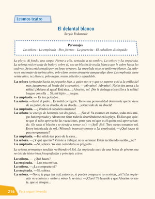 Leamos teatro

                                     El delantal blanco
                                          Sergio Vodanovic


                                         Personajes
         La señora - La empleada - Dos jóvenes - La jovencita - El caballero distinguido


  La playa. Al fondo, una carpa. Frente a ella, sentadas a su sombra, La señora y La empleada.
  La señora está en traje de baño y, sobre él, usa un blusón de toalla blanca que le cubre hasta las
  caderas. Su tez está tostada por un largo veraneo. La empelada viste su uniforme blanco. La seño-
  ra es una mujer de treinta años, pelo claro, rostro atrayente aunque algo duro. La empleada tiene
  veinte años, tez blanca, pelo negro, rostro plácido y agradable.
  La señora (gritando hacia su pequeño hijo, a quien no ve y que se supone está a la orilla del
          mar, justamente, al borde del escenario). —¡Alvarito! ¡Alvarito! ¡No le tire arena a la
          niñita! ¡Métase al agua! Está rica... ¡Alvarito, no! ¡No le deshaga el castillo a la niñita!
          Juegue con ella ... Sí, mi hijito ... juegue.
  La empleada. — Es tan peleador...
  La señora. —Salió al padre... Es inútil corregirlo. Tiene una personalidad dominante que le viene
          de su padre, de su abuelo, de su abuela... ¡sobre todo de su abuela!
  La empleada. —¿Vendrá el caballero mañana?
  La señora (se encoge de hombros con desgano). —¡No sé! Ya estamos en marzo, todas mis ami-
          gas han regresado y Álvaro me tiene todavía aburriéndome en la playa. Él dice que quie-
          re que el niño aproveche las vacaciones, pero para mí que es él quien está aprovechan-
          do. (Se saca el blusón y se tiende a tomar sol). —¡Sol! ¡Sol! Tres meses tomando sol.
          Estoy intoxicada de sol. (Mirando inspectivamente a La empleada). —¿Qué haces tú
          para no quemarte?
  La empleada. —He salido tan poco de la casa...
  La señora. —¿Y qué querías? Viniste a trabajar, no a veranear. Estás recibiendo sueldo, ¿no?
  La empleada. —Sí, señora. Yo sólo contestaba su pregunta...
  La señora permanece tendida recibiendo el Sol. La empleada saca de una bolsa de género una
  revista de historietas fotografiadas y principia a leer.
  La señora. — ¿Qué haces?
  La empleada. —Leo esta revista.
  La señora. —¿La compraste tú?
  La empleada. —Sí, señora.
  La señora. —No se te paga tan mal, entonces, si puedes comprarte tus revistas, ¿eh? (La emple-
          ada no contesta y vuelve a mirar la revista). —¡Claro! Tú leyendo y que Alvarito revien-
          te, que se ahogue...

216    Para seguir leyendo
 