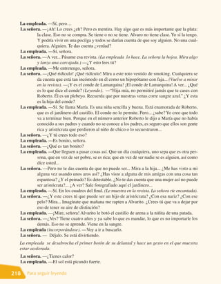 La empleada. —Sí, pero…
  La señora. —¡Ah! Lo crees ¿eh? Pero es mentira. Hay algo que es más importante que la plata:
          la clase. Eso no se compra. Se tiene o no se tiene. Alvaro no tiene clase. Yo sí la tengo.
          Y podría vivir en una pocilga y todos se darían cuenta de que soy alguien. No una cual-
          quiera. Alguien. Te das cuenta ¿verdad?
  La empleada. —Sí, señora.
  La señora. —A ver... Pásame esa revista. (La empleada lo hace. La señora la hojea. Mira algo
          y lanza una carcajada.) —¿Y esto lees tú?
  La empleada. —Me entretengo, señora.
  La señora. —¡Qué ridículo! ¡Qué ridículo! Mira a este roto vestido de smoking. Cualquiera se
          da cuenta que está tan incómodo en él como un hipopótamo con faja... (Vuelve a mirar
          en la revista). —¡Y es el conde de Lamarquina! ¡El conde de Lamarquina! A ver... ¿Qué
          es lo que dice el conde? (Leyendo). —“Hija mía, no permitiré jamás que te cases con
          Roberto. Él es un plebeyo. Recuerda que por nuestras venas corre sangre azul.” ¿Y esta
          es la hija del conde?
  La empleada. —Sí. Se llama María. Es una niña sencilla y buena. Está enamorada de Roberto,
          que es el jardinero del castillo. El conde no lo permite. Pero... ¿sabe? Yo creo que todo
          va a terminar bien. Porque en el número anterior Roberto le dijo a María que no había
          conocido a sus padres y cuando no se conoce a los padres, es seguro que ellos son gente
          rica y aristócrata que perdieron al niño de chico o lo secuestraron...
  La señora. —¿Y tú crees todo eso?
  La empleada. —Es bonito, señora.
  La señora. —¿Qué es tan bonito?
  La empleada. —Que lleguen a pasar cosas así. Que un día cualquiera, uno sepa que es otra per-
          sona, que en vez de ser pobre, se es rica; que en vez de ser nadie se es alguien, así como
          dice usted...
  La señora. —Pero no te das cuenta de que no puede ser... Mira a la hija... ¿Me has visto a mi
          alguna vez usando unos aros así? ¿Has visto a alguna de mis amigas con una cosa tan
          espantosa? ¿Y el peinado? Es detestable. ¿No te das cuenta que una mujer así no puede
          ser aristócrata?... ¿A ver? Sale fotografiado aquí el jardinero...
  La empleada. —Sí. En los cuadros del final. (Le muestra en la revista. La señora ríe encantada).
  La señora. —¿Y este crees tú que puede ser un hijo de aristócrata? ¿Con esa nariz? ¿Con ese
          pelo? Mira... Imagínate que mañana me rapten a Alvarito. ¿Crees tú que va a dejar por
          eso de tener su aire de distinción?
  La empleada. —¡Mire, señora! Alvarito le botó el castillo de arena a la niñita de una patada.
  La señora. —¿Ves? Tiene cuatro años y ya sabe lo que es mandar, lo que es no importarle los
          demás. Eso no se aprende. Viene en la sangre.
  La empleada (incorporándose). —Voy a ir a buscarlo.
  La señora. — Déjalo. Se está divirtiendo.
  La empleada se desabrocha el primer botón de su delantal y hace un gesto en el que muestra
  estar acalorada.
  La señora. —¿Tienes calor?
  La empleada. —El sol está picando fuerte.

218   Para seguir leyendo
 