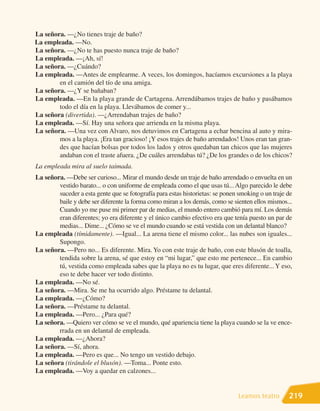 La señora. —¿No tienes traje de baño?
La empleada. —No.
La señora. —¿No te has puesto nunca traje de baño?
La empleada. —¡Ah, sí!
La señora. —¿Cuándo?
La empleada. —Antes de emplearme. A veces, los domingos, hacíamos excursiones a la playa
        en el camión del tío de una amiga.
La señora. —¿Y se bañaban?
La empleada. —En la playa grande de Cartagena. Arrendábamos trajes de baño y pasábamos
        todo el día en la playa. Llevábamos de comer y...
La señora (divertida). —¿Arrendaban trajes de baño?
La empleada. —Sí. Hay una señora que arrienda en la misma playa.
La señora. —Una vez con Alvaro, nos detuvimos en Cartagena a echar bencina al auto y mira-
        mos a la playa. ¡Era tan gracioso! ¡Y esos trajes de baño arrendados! Unos eran tan gran-
        des que hacían bolsas por todos los lados y otros quedaban tan chicos que las mujeres
        andaban con el traste afuera. ¿De cuáles arrendabas tú? ¿De los grandes o de los chicos?
La empleada mira al suelo taimada.
La señora. —Debe ser curioso... Mirar el mundo desde un traje de baño arrendado o envuelta en un
        vestido barato... o con uniforme de empleada como el que usas tú... Algo parecido le debe
        suceder a esta gente que se fotografía para estas historietas: se ponen smoking o un traje de
        baile y debe ser diferente la forma como miran a los demás, como se sienten ellos mismos...
        Cuando yo me puse mi primer par de medias, el mundo entero cambió para mí. Los demás
        eran diferentes; yo era diferente y el único cambio efectivo era que tenía puesto un par de
        medias... Dime... ¿Cómo se ve el mundo cuando se está vestida con un delantal blanco?
La empleada (tímidamente). —Igual... La arena tiene el mismo color... las nubes son iguales...
        Supongo.
La señora. —Pero no... Es diferente. Mira. Yo con este traje de baño, con este blusón de toalla,
        tendida sobre la arena, sé que estoy en “mi lugar,” que esto me pertenece... En cambio
        tú, vestida como empleada sabes que la playa no es tu lugar, que eres diferente... Y eso,
        eso te debe hacer ver todo distinto.
La empleada. —No sé.
La señora. —Mira. Se me ha ocurrido algo. Préstame tu delantal.
La empleada. —¿Cómo?
La señora. —Préstame tu delantal.
La empleada. —Pero... ¿Para qué?
La señora. —Quiero ver cómo se ve el mundo, qué apariencia tiene la playa cuando se la ve ence-
        rrada en un delantal de empleada.
La empleada. —¿Ahora?
La señora. —Sí, ahora.
La empleada. —Pero es que... No tengo un vestido debajo.
La señora (tirándole el blusón). —Toma... Ponte esto.
La empleada. —Voy a quedar en calzones...


                                                                               Leamos teatro       219
 