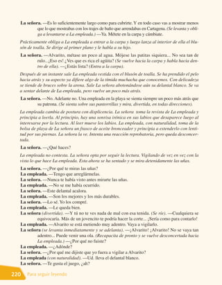 La señora. —Es lo suficientemente largo como para cubrirte. Y en todo caso vas a mostrar menos
          que lo que mostrabas con los trajes de baño que arrendabas en Cartagena. (Se levanta y obli-
          ga a levantarse a La empleada.) —Ya. Métete en la carpa y cámbiate.
  Prácticamente obliga a La empleada a entrar a la carpa y luego lanza al interior de ella el blu-
  són de toalla. Se dirige al primer plano y le habla a su hijo.
  La señora. —Alvarito, métase un poco al agua. Mójese las patitas siquiera... No sea tan de
         rulo...¡Eso es! ¿Ves que es rica el agüita? (Se vuelve hacia la carpa y habla hacia den-
         tro de ella). —¿Estás lista? (Entra a la carpa).
  Después de un instante sale La empleada vestida con el blusón de toalla. Se ha prendido el pelo
  hacia atrás y su aspecto ya difiere algo de la tímida muchacha que conocemos. Con delicadeza
  se tiende de bruces sobre la arena. Sale La señora abotonándose aún su delantal blanco. Se va
  a sentar delante de La empleada, pero vuelve un poco más atrás.
  La señora. —No. Adelante no. Una empleada en la playa se sienta siempre un poco más atrás que
          su patrona. (Se sienta sobre sus pantorrillas y mira, divertida, en todas direcciones).
  La empleada cambia de postura con displicencia. La señora toma la revista de La empleada y
  principia a leerla. Al principio, hay una sonrisa irónica en sus labios que desaparece luego al
  interesarse por la lectura. Al leer mueve los labios. La empleada, con naturalidad, toma de la
  bolsa de playa de La señora un frasco de aceite bronceador y principia a extenderlo con lenti-
  tud por sus piernas. La señora la ve. Intenta una reacción reprobatoria, pero queda desconcer-
  tada.
  La señora. —¿Qué haces?
  La empleada no contesta. La señora opta por seguir la lectura. Vigilando de vez en vez con la
  vista lo que hace La empleada. Esta ahora se ha sentado y se mira detenidamente las uñas.
  La señora. —¿Por qué te miras las uñas?
  La empleada. —Tengo que arreglármelas.
  La señora. —Nunca te había visto antes mirarte las uñas.
  La empleada. —No se me había ocurrido.
  La señora. —Este delantal acalora.
  La empleada. —Son los mejores y los más durables.
  La señora. —Lo sé. Yo los compré.
  La empleada. —Le queda bien.
  La señora (divertida). —Y tú no te ves nada de mal con esa tenida. (Se ríe). —Cualquiera se
          equivocaría. Más de un jovencito te podría hacer la corte... ¡Sería como para contarlo!
  La empleada. —Alvarito se está metiendo muy adentro. Vaya a vigilarlo.
  La señora (se levanta inmediatamente y se adelanta). —¡Alvarito! ¡Alvarito! No se vaya tan
          adentro... Puede venir una ola. (Recapacita de pronto y se vuelve desconcertada hacia
          La empleada.) —¿Por qué no fuiste?
  La empleada. —¿Adónde?
  La señora. —¿Por qué me dijiste que yo fuera a vigilar a Alvarito?
  La empleada (con naturalidad). —Ud. lleva el delantal blanco.
  La señora. —Te gusta el juego, ¿ah?

220   Para seguir leyendo
 