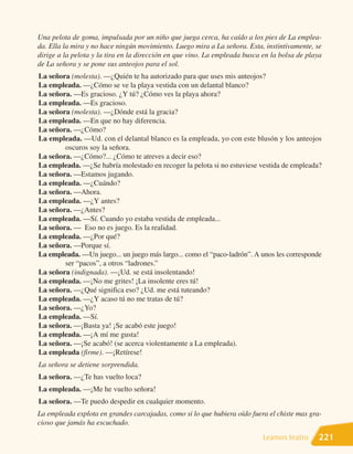 Una pelota de goma, impulsada por un niño que juega cerca, ha caído a los pies de La emplea-
da. Ella la mira y no hace ningún movimiento. Luego mira a La señora. Esta, instintivamente, se
dirige a la pelota y la tira en la dirección en que vino. La empleada busca en la bolsa de playa
de La señora y se pone sus anteojos para el sol.
La señora (molesta). —¿Quién te ha autorizado para que uses mis anteojos?
La empleada. —¿Cómo se ve la playa vestida con un delantal blanco?
La señora. —Es gracioso. ¿Y tú? ¿Cómo ves la playa ahora?
La empleada. —Es gracioso.
La señora (molesta). —¿Dónde está la gracia?
La empleada. —En que no hay diferencia.
La señora. —¿Cómo?
La empleada. —Ud. con el delantal blanco es la empleada, yo con este blusón y los anteojos
        oscuros soy la señora.
La señora. —¿Cómo?... ¿Cómo te atreves a decir eso?
La empleada. —¿Se habría molestado en recoger la pelota si no estuviese vestida de empleada?
La señora. —Estamos jugando.
La empleada. —¿Cuándo?
La señora. —Ahora.
La empleada. —¿Y antes?
La señora. —¿Antes?
La empleada. —Sí. Cuando yo estaba vestida de empleada...
La señora. — Eso no es juego. Es la realidad.
La empleada. —¿Por qué?
La señora. —Porque sí.
La empleada. —Un juego... un juego más largo... como el “paco-ladrón”. A unos les corresponde
        ser “pacos”, a otros “ladrones.”
La señora (indignada). —¡Ud. se está insolentando!
La empleada. —¡No me grites! ¡La insolente eres tú!
La señora. —¿Qué significa eso? ¿Ud. me está tuteando?
La empleada. —¿Y acaso tú no me tratas de tú?
La señora. —¿Yo?
La empleada. —Sí.
La señora. —¡Basta ya! ¡Se acabó este juego!
La empleada. —¡A mí me gusta!
La señora. —¡Se acabó! (se acerca violentamente a La empleada).
La empleada (firme). —¡Retírese!
La señora se detiene sorprendida.
La señora. —¿Te has vuelto loca?
La empleada. —¡Me he vuelto señora!
La señora. —Te puedo despedir en cualquier momento.
La empleada explota en grandes carcajadas, como si lo que hubiera oído fuera el chiste mas gra-
cioso que jamás ha escuchado.

                                                                            Leamos teatro      221
 