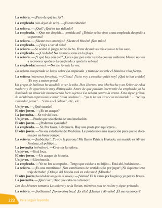 La señora. —¿Pero de qué te ríes?
      La empleada (sin dejar de reír). —¡Es tan ridículo!
      La señora. —¿Qué? ¿Qué es tan ridículo?
      La empleada. —Que me despida... ¡vestida así! ¿Dónde se ha visto a una empleada despedir a
              su patrona?
      La señora. —¡Sácate esos anteojos! ¡Sácate el blusón! ¡Son míos!
      La empleada. —¡Vaya a ver al niño!
      La señora. —Se acabó el juego, te he dicho. O me devuelves mis cosas o te las saco.
      La empleada. —¡Cuidado! No estamos solas en la playa.
      La señora. —¡Y qué hay con eso? ¿Crees que por estar vestida con un uniforme blanco no van
              a reconocer quién es la empleada y quién la señora?
      La empleada (serena). —No me levante la voz.
      La señora exasperada se lanza sobre La empleada y trata de sacarle el blusón a viva fuerza.
  La señora (mientras forcejea). —¡China! ¡Ya te voy a enseñar quién soy! ¿Qué te has creído?
            ¡Te voy a meter presa!
  Un grupo de bañistas ha acudido a ver la riña. Dos Jóvenes, una Muchacha y un Señor de edad
  madura y de apariencia muy distinguida. Antes de que puedan intervenir La empleada ya ha
  dominado la situación manteniendo bien sujeta a La señora contra la arena. Esta sigue gritan-
  do ad libitum expresiones como: “rota cochina”....“ya te la vas a ver con mi marido” ... “te voy
  a mandar presa”... “esto es el colmo”, etc., etc .
      Un joven. —¿Qué sucede?
      El otro joven. —¿Es un ataque?
      La jovencita. —Se volvió loca.
      Un joven. —Puede que sea efecto de una insolación.
      El otro joven. —¿Podemos ayudarla?
      La empleada. — Sí. Por favor. Llévensela. Hay una posta por aquí cerca...
      El otro joven. —Yo soy estudiante de Medicina. Le pondremos una inyección para que se duer-
               ma por un buen tiempo.
      La señora. —¡Imbéciles! ¡Yo soy la patrona! Me llamo Patricia Hurtado, mi marido es Alvaro
               Jiménez, el político...
      La jovencita (riéndose). —Cree ser la señora.
      Un joven. —Está loca.
      El otro joven. —Un ataque de histeria.
      Un joven. —Llevémosla.
      La empleada. —Yo no los acompaño... Tengo que cuidar a mi hijito... Está ahí, bañándose...
      La señora. —¡Es una mentirosa! ¡Nos cambiamos de vestido solo por jugar! ¡Ni siquiera tiene
               traje de baño! ¡Debajo del blusón está en calzones! ¡Mírenla!
      El otro joven (haciéndole un gesto al Joven). —¡Vamos! Tú la tomas por los pies y yo por los brazos.
      La jovencita. —¡Qué risa! ¡Dice que está en calzones!
      Los dos Jóvenes toman a La señora y se la llevan, mientras esta se resiste y sigue gritando.
      La señora. —¡Suéltenme! ¡Yo no estoy loca! ¡Es ella! ¡Llamen a Alvarito! ¡Él me reconocerá!

222      Para seguir leyendo
 