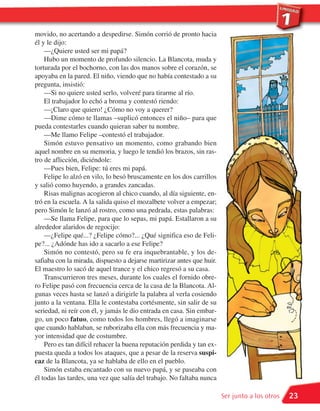 movido, no acertando a despedirse. Simón corrió de pronto hacia
él y le dijo:
    —¿Quiere usted ser mi papá?
    Hubo un momento de profundo silencio. La Blancota, muda y
torturada por el bochorno, con las dos manos sobre el corazón, se
apoyaba en la pared. El niño, viendo que no había contestado a su
pregunta, insistió:
    —Si no quiere usted serlo, volveré para tirarme al río.
    El trabajador lo echó a broma y contestó riendo:
    —¡Claro que quiero! ¿Cómo no voy a querer?
    —Dime cómo te llamas –suplicó entonces el niño– para que
pueda contestarles cuando quieran saber tu nombre.
    —Me llamo Felipe –contestó el trabajador.
    Simón estuvo pensativo un momento, como grabando bien
aquel nombre en su memoria, y luego le tendió los brazos, sin ras-
tro de aflicción, diciéndole:
    —Pues bien, Felipe: tú eres mi papá.
    Felipe lo alzó en vilo, lo besó bruscamente en los dos carrillos
y salió como huyendo, a grandes zancadas.
    Risas malignas acogieron al chico cuando, al día siguiente, en-
tró en la escuela. A la salida quiso el mozalbete volver a empezar;
pero Simón le lanzó al rostro, como una pedrada, estas palabras:
    —Se llama Felipe, para que lo sepas, mi papá. Estallaron a su
alrededor alaridos de regocijo:
    —¿Felipe qué...? ¿Felipe cómo?... ¿Qué significa eso de Feli-
pe?... ¿Adónde has ido a sacarlo a ese Felipe?
    Simón no contestó, pero su fe era inquebrantable, y los de-
safiaba con la mirada, dispuesto a dejarse martirizar antes que huir.
El maestro lo sacó de aquel trance y el chico regresó a su casa.
    Transcurrieron tres meses, durante los cuales el fornido obre-
ro Felipe pasó con frecuencia cerca de la casa de la Blancota. Al-
gunas veces hasta se lanzó a dirigirle la palabra al verla cosiendo
junto a la ventana. Ella le contestaba cortésmente, sin salir de su
seriedad, ni reír con él, y jamás le dio entrada en casa. Sin embar-
go, un poco fatuo, como todos los hombres, llegó a imaginarse
que cuando hablaban, se ruborizaba ella con más frecuencia y ma-
yor intensidad que de costumbre.
    Pero es tan difícil rehacer la buena reputación perdida y tan ex-
puesta queda a todos los ataques, que a pesar de la reserva suspi-
caz de la Blancota, ya se hablaba de ello en el pueblo.
    Simón estaba encantado con su nuevo papá, y se paseaba con
él todas las tardes, una vez que salía del trabajo. No faltaba nunca

                                                                        Ser junto a los otros   23
 
