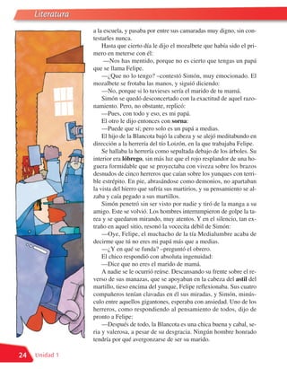 Literatura
                  a la escuela, y pasaba por entre sus camaradas muy digno, sin con-
                  testarles nunca.
                      Hasta que cierto día le dijo el mozalbete que había sido el pri-
                  mero en meterse con él:
                       —Nos has mentido, porque no es cierto que tengas un papá
                  que se llama Felipe.
                      —¿Que no lo tengo? –contestó Simón, muy emocionado. El
                  mozalbete se frotaba las manos, y siguió diciendo:
                      —No, porque si lo tuvieses sería el marido de tu mamá.
                      Simón se quedó desconcertado con la exactitud de aquel razo-
                  namiento. Pero, no obstante, replicó:
                      —Pues, con todo y eso, es mi papá.
                      El otro le dijo entonces con sorna:
                      —Puede que sí; pero solo es un papá a medias.
                      El hijo de la Blancota bajó la cabeza y se alejó meditabundo en
                  dirección a la herrería del tío Loizón, en la que trabajaba Felipe.
                      Se hallaba la herrería como sepultada debajo de los árboles. Su
                  interior era lóbrego, sin más luz que el rojo resplandor de una ho-
                  guera formidable que se proyectaba con viveza sobre los brazos
                  desnudos de cinco herreros que caían sobre los yunques con terri-
                  ble estrépito. En pie, abrasándose como demonios, no apartaban
                  la vista del hierro que sufría sus martirios, y su pensamiento se al-
                  zaba y caía pegado a sus martillos.
                      Simón penetró sin ser visto por nadie y tiró de la manga a su
                  amigo. Este se volvió. Los hombres interrumpieron de golpe la ta-
                  rea y se quedaron mirando, muy atentos. Y en el silencio, tan ex-
                  traño en aquel sitio, resonó la vocecita débil de Simón:
                      —Oye, Felipe, el muchacho de la tía Medialumbre acaba de
                  decirme que tú no eres mi papá más que a medias.
                      —¿Y en qué se funda? –preguntó el obrero.
                      El chico respondió con absoluta ingenuidad:
                      —Dice que no eres el marido de mamá.
                      A nadie se le ocurrió reírse. Descansando su frente sobre el re-
                  verso de sus manazas, que se apoyaban en la cabeza del astil del
                  martillo, tieso encima del yunque, Felipe reflexionaba. Sus cuatro
                  compañeros tenían clavadas en él sus miradas, y Simón, minús-
                  culo entre aquellos gigantones, esperaba con ansiedad. Uno de los
                  herreros, como respondiendo al pensamiento de todos, dijo de
                  pronto a Felipe:
                      —Después de todo, la Blancota es una chica buena y cabal, se-
                  ria y valerosa, a pesar de su desgracia. Ningún hombre honrado
                  tendría por qué avergonzarse de ser su marido.

24   Unidad 1
 