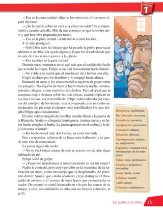 —Esa es la pura verdad –dijeron los otros tres. El primero si-
guió diciendo:
    —¿Se le puede echar en cara a la chica su caída? Se compro-
metió a casarse con ella. Más de una conozco yo que hizo otro tan-
to y que hoy vive respetada por todos.
    —Esa es la pura verdad –contestaron a coro los tres.
    Y el otro prosiguió:
    —Solo Dios sabe las fatigas que ha pasado la pobre para sacar
adelante a su chico sin ayuda alguna y lo que ha llorado desde que
no sale de casa si no es para ir a la iglesia.
    —Eso también es la pura verdad.
    Durante unos momentos no se oyó más que el soplido del fuelle
que avivaba la fragua. Felipe se inclinó bruscamente hacia Simón:
    —Ve y dile a tu mamá que al anochecer iré a hablar con ella.
    Cogió al chico por los hombros y lo empujó hacia afuera.
    Reanudó su tarea, y los cinco martillos cayeron de golpe sobre
los yunques. No dejaron de batir el hierro hasta la noche, sólidos,
potentes, alegres, como martillos satisfechos. Pero al igual que la
campana mayor destaca sobre las más chicas, cuando repican en
los días festivos, así el martillo de Felipe, sobresaliendo por enci-
ma del estrépito de los demás, caía acompasado, con un ruido en-
sordecedor. En pie entre el chisporroteo, rebrillándole los ojos, for-
jaba Felipe apasionadamente.                                               Desdeñosa: indiferente.
    El cielo estaba cuajado de estrellas cuando llamó a la puerta de       Barrabasada: travesura.
la Blancota. Vestía su chaqueta dominguera, camisa nueva y se ha-          Mozalbete: jovencito.
bía hecho arreglar la barba. La joven apareció en el umbral y le di-       Aguijoneaba: presionaba.
jo con tono dolorido:                                                      Truhanes: rufianes.
    —Ha hecho usted mal, don Felipe, en venir tan tarde.                   Batahola: alboroto.
    Fue a responder, salieron de su boca unos balbuceos y se que-
                                                                           Arrobamiento: embele-
dó ante ella desconcertado.                                                so, enajenación.
    La joven siguió diciendo:                                              Espasmos: contracciones
    —Ya se dará usted cuenta de que es preciso evitar que sigan            involuntarias de los mús-
hablando de mí.                                                            culos.
    Felipe soltó de golpe:                                                 Fatuo: vano, pretencioso.
    —¿Tiene eso importancia si usted consiente en ser mi mujer?            Suspicaz: propenso a
    Nadie le contestó, pero creyó percibir en la oscuridad de la ha-       desconfiar.
bitación un ruido, como un cuerpo que se desplomaba. Se preci-             Sorna: burla, ironía.
pitó dentro; Simón, que estaba acostado, creyó distinguir el chas-         Lóbrego: oscuro.
quido de un beso y el susurro de unas frases que pronunciaba su
                                                                           Astil: mango.
madre. De pronto, se sintió levantado en vilo por las manos de su
                                                                           Trémulos: temblorosos.
amigo, y este, sosteniéndolo en alto con sus brazos estirados, le
gritó:

                                                                         Ser junto a los otros         25
 