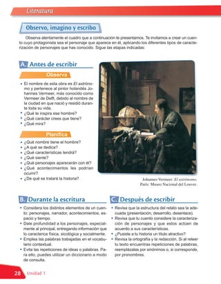 Literatura

      Observo, imagino y escribo
     Observa atentamente el cuadro que a continuación te presentamos. Te invitamos a crear un cuen-
 to cuyo protagonista sea el personaje que aparece en él, aplicando los diferentes tipos de caracte-
 rización de personajes que has conocido. Sigue las etapas indicadas:



 A. Antes de escribir
                  Observa
 •   El nombre de esta obra es El astróno-
     mo y pertenece al pintor holandés Jo-
     hannes Vermeer, más conocido como
     Vermeer de Delft, debido al nombre de
     la ciudad en que nació y residió duran-
     te toda su vida.
 •   ¿Qué te inspira ese hombre?
 •   ¿Qué carácter crees que tiene?
 •   ¿Qué mira?

                  Planifica
 •   ¿Qué nombre tiene el hombre?
 •   ¿A qué se dedica?
 •   ¿Qué características tendrá?
 •   ¿Qué siente?
 •   ¿Qué personajes aparecerán con él?
 •   ¿Qué acontecimientos les podrían
     ocurrir?
 •   ¿De qué se tratará la historia?                                       Johannes Vermeer: El astrónomo.
                                                                          París: Museo Nacional del Louvre.


 B. Durante la escritura                                C. Después de escribir
 •   Considera los distintos elementos de un cuen-      •   Revisa que la estructura del relato sea la ade-
     to: personajes, narrador, acontecimientos, es-         cuada (presentación, desarrollo, desenlace).
     pacio y tiempo.                                    •   Revisa que tu cuento considere la caracteriza-
 •   Dale profundidad a los personajes, especial-           ción de personajes y que estos actúen de
     mente al principal, entregando información que         acuerdo a sus características.
     lo caracterice física, sicológica y socialmente.   •   ¿Pusiste a tu historia un título atractivo?
 •   Emplea las palabras trabajadas en el vocabu-       •   Revisa la ortografía y la redacción. Si al releer
     lario contextual.                                      tu texto encuentras repeticiones de palabras,
 •   Evita las repeticiones de ideas o palabras. Pa-        reemplázalas por sinónimos o, si corresponde,
     ra ello, puedes utilizar un diccionario a modo         por pronombres.
     de consulta.


28     Unidad 1
 