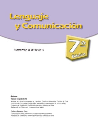 TEXTO PARA EL ESTUDIANTE




Autoras:
Marcela Guajardo Cofré
Magíster en Letras con mención en Literatura, Pontificia Universidad Católica de Chile
Licenciada en Educación, Universidad Metropolitana de Ciencias de la Educación
Profesora de Castellano, Pontificia Universidad Católica de Chile
Doctoranda en Educación, Universidad de Sevilla

Verónica Guajardo Cofré
Licenciada en Letras, Pontificia Universidad Católica de Chile
Profesora de Castellano, Pontificia Universidad Católica de Chile
 