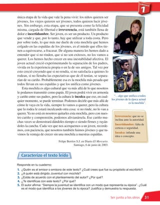 única etapa de la vida que vale la pena vivir: los niños quieren ser
jóvenes, los viejos quieren ser jóvenes, todos quieren lucir jóve-
nes. Sin embargo, esta etapa, que se presenta como la felicidad
misma, cargada de libertad e irreverencia, está también llena de
dolor e incertidumbre. Ser joven, es ser un producto. Un producto
que vende y que, por lo tanto, hay que utilizar a toda costa. Pero
por sobre todo, lo que más me duele de esta mochila que hemos
colgado en las espaldas de los jóvenes, es el miedo que ellos tie-
nen a equivocarse, a fracasar. De alguna manera les hemos dado a
entender que si no rinden, que si no son exitosos, no los vamos a
querer. Los hemos hecho crecer en una inestabilidad afectiva. El
joven actual creció experimentando la separación de los padres,
vivida en la experiencia propia o en la de sus amigos. Tal vez por
esto creció creyendo que si no rendía, si no satisfacía a quienes lo
rodean, si no llenaba las expectativas que de él tenían, se separa-
rían de su cariño. Probablemente esa es la mochila más pesada que
todos llevan en sus espaldas y que los unifica como jóvenes.
    Esta mochila es algo cultural que va más allá de lo que nosotros
le podamos transmitir como papás. El joven podrá vivir en armonía
y cariño entre sus padres, pero la cultura le inculca que eso, en cual-   “…algo que unifica a todos
                                                                        los jóvenes de la época actual
quier momento, se puede terminar. Podemos decirle que más allá de
                                                                                       es la mochila”.
cómo le vaya en la vida, siempre lo vamos a querer, pero la cultura
que lo rodea le estará inculcando otra cosa: si no rinde, no lo van a
querer. Ya no está en nosotros quitarles esta mochila, pero con nues-
                                                                           Irreverencia: que no se
tro cariño y comprensión, podemos alivianársela. Ese cariño mu-
                                                                           inclina ante la autoridad.
chas veces se demostrará dándoles tiempo o siendo firmes y rayán-
                                                                           Incertidumbre: falta de
doles la cancha. Cada vez que nos acerquemos a un joven, recorde-
                                                                           certeza o seguridad.
mos, con paciencia, que nosotros también fuimos jóvenes y que tu-
                                                                           Inculca: infunde una
vimos la ventaja de crecer sin una mochila a nuestras espaldas.            idea o concepto.
                                 Felipe Berríos S.J. en Diario El Mercurio.
                                              Santiago, 6 de junio de 2003.


     Caracterizo el texto leído
Responde en tu cuaderno:
1.   ¿Quién es el emisor o emisora de este texto? ¿Cuál crees que fue su propósito al escribirlo?
2.   ¿A quién está dirigido Juventud con mochila?
3.   ¿Estás de acuerdo con el planteamiento del autor? ¿Por qué?
4.   ¿Te identificas con este texto? ¿Por qué?
5.   El autor afirma: “Siempre la juventud se identifica con un modo que representa su época”. ¿Cuál
     es el modo que identifica a los jóvenes de tu época? Justifica y demuestra tu respuesta.


                                                                              Ser junto a los otros   31
 