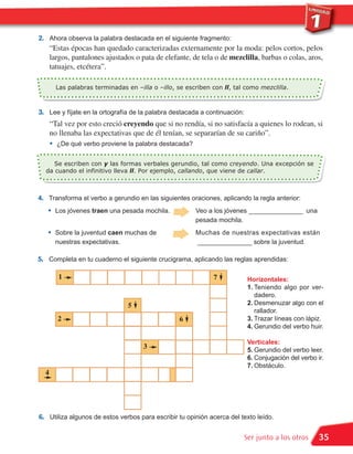 2. Ahora observa la palabra destacada en el siguiente fragmento:
      “Estas épocas han quedado caracterizadas externamente por la moda: pelos cortos, pelos
      largos, pantalones ajustados o pata de elefante, de tela o de mezclilla, barbas o colas, aros,
      tatuajes, etcétera”.

          Las palabras terminadas en –illa o –illo, se escriben con ll, tal como mezclilla.



3. Lee y fíjate en la ortografía de la palabra destacada a continuación:
      “Tal vez por esto creció creyendo que si no rendía, si no satisfacía a quienes lo rodean, si

      •
      no llenaba las expectativas que de él tenían, se separarían de su cariño”.
          ¿De qué verbo proviene la palabra destacada?


     Se escriben con y las formas verbales gerundio, tal como creyendo. Una excepción se
  da cuando el infinitivo lleva ll. Por ejemplo, callando, que viene de callar.



4. Transforma el verbo a gerundio en las siguientes oraciones, aplicando la regla anterior:
   •      Los jóvenes traen una pesada mochila.           Veo a los jóvenes _______________ una
                                                          pesada mochila.

   •      Sobre la juventud caen muchas de                Muchas de nuestras expectativas están
          nuestras expectativas.                          _______________ sobre la juventud.

5. Completa en tu cuaderno el siguiente crucigrama, aplicando las reglas aprendidas:

           1                                                    7           Horizontales:
                                                                            1. Teniendo algo por ver-
                                                                               dadero.
                                                                            2. Desmenuzar algo con el
                                                                               rallador.
                                   5
          2                                                                 3. Trazar líneas con lápiz.
                                                                            4. Gerundio del verbo huir.
                                                     6


                                                                            Verticales:
                                                                            5. Gerundio del verbo leer.
                                        3
                                                                            6. Conjugación del verbo ir.
                                                                            7. Obstáculo.
  4




6. Utiliza algunos de estos verbos para escribir tu opinión acerca del texto leído.

                                                                           Ser junto a los otros      35
 