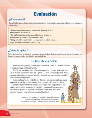 Evaluación
 ¿Qué aprendí?
 Completa las siguientes oraciones empleando los aprendizajes que desarrollaste en el trabajo de
 esta unidad:


     • Los personajes se pueden caracterizar de acuerdo a ...
     • El propósito de debatir es ...
     • En los textos argumentativos predomina la función ...
     • Las partes de un texto argumentativo son …
     • Los pronombres personales corresponden a … Estos son …
     • Son ejemplos de homófonos con y y ll...


 ¿Cómo lo aplico?
 Te invitamos a leer el siguiente cuento de Armando José Sequera, escritor venezolano. Luego rea-
 liza en tu cuaderno las actividades que se indican:


                                La tatarabuela Felicia
         Era muy inteligente y bella según los cuentos de mi tío Ramón Enrique
     y un retrato que cuelga en la sala.
         Un día, en medio de una de las tantas guerras y revoluciones que hubo
     en el país en los últimos años del siglo XIX, unos soldados pasaron por la
     casa de la familia y, como los hombres no quisieron incorporarse a su ejér-
     cito, decidieron matarlos.
         Antes de hacerlo, los soldados les dijeron a las mujeres de la casa que
     podían irse con lo que llevaran encima, que con ellas no se meterían.
         Por idea de la tatarabuela Felicia cada mujer salió cargando a su ma-
     rido, a su hermano, a su padre o a su hijo y entonces los soldados se
     quitaron las gorras, se rascaron las cabezas y se fueron para siem-
     pre con las caras rojas y los corazones chiquiticos.

                  Armando José Sequera en Francisca Noguerol Jiménez:
                      Escritos disconformes. Nuevos modelos de lectura.
                  Salamanca: Ediciones Universidad de Salamanca, 2004.




38    Unidad 1
 