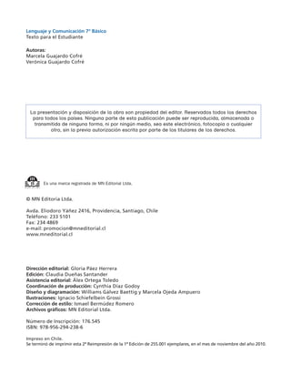 Lenguaje y Comunicación 7º Básico
Texto para el Estudiante

Autoras:
Marcela Guajardo Cofré
Verónica Guajardo Cofré




 La presentación y disposición de la obra son propiedad del editor. Reservados todos los derechos
  para todos los países. Ninguna parte de esta publicación puede ser reproducida, almacenada o
   transmitida de ninguna forma, ni por ningún medio, sea este electrónico, fotocopia o cualquier
         otro, sin la previa autorización escrita por parte de los titulares de los derechos.




        Es una marca registrada de MN Editorial Ltda.


© MN Editoria Ltda.

Avda. Eliodoro Yáñez 2416, Providencia, Santiago, Chile
Teléfono: 233 5101
Fax: 234 4869
e-mail: promocion@mneditorial.cl
www.mneditorial.cl




Dirección editorial: Gloria Páez Herrera
Edición: Claudia Dueñas Santander
Asistencia editorial: Álex Ortega Toledo
Coordinación de producción: Cynthia Díaz Godoy
Diseño y diagramación: Williams Gálvez Baettig y Marcela Ojeda Ampuero
Ilustraciones: Ignacio Schiefelbein Grossi
Corrección de estilo: Ismael Bermúdez Romero
Archivos gráficos: MN Editorial Ltda.

Número de Inscripción: 176.545
ISBN: 978-956-294-238-6

Impreso en Chile.
Se terminó de imprimir esta 2ª Reimpresión de la 1ª Edición de 255.001 ejemplares, en el mes de noviembre del año 2010.
 