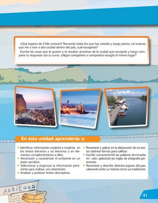 ¿Qué lugares de Chile conoces? Recuerda todos los que has visitado y luego piensa: ¿si tuvieras
 que irte a vivir a otra ciudad dentro del país, cuál escogerías?
  Escribe las cosas que te gustan o te resultan atractivas de la ciudad que escogiste y luego com-
 parte tu respuesta con tu curso. ¿Algún compañero o compañera escogió el mismo lugar?




    En esta unidad aprenderás a:
• Identificar información explícita e implícita en    • Reconocer y aplicar en la elaboración de tus tex-
    los textos literarios y no literarios y en ele-     tos distintas formas para calificar.
    mentos complementarios a ellos.                   • Escribir correctamente las palabras terminadas
•   Reconocer y caracterizar el ambiente en un            en –ción, aplicando las reglas de ortografía per-
    texto narrativo.                                      tinentes.
•   Seleccionar y organizar la información perti-     •   Reconocer y describir distintos lugares del país,
    nente para realizar una disertación.                  valorando tanto su historia como sus tradiciones.
•   Analizar y producir textos descriptivos.




                                                                                                        41
 