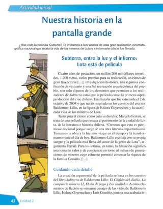 Actividad inicial

                     Nuestra historia en la
                       pantalla grande
    ¿Has visto la película Subterra? Te invitamos a leer acerca de esta gran realización cinemato-
 gráfica nacional que relata la vida de los mineros de Lota y a informarte dónde fue filmada.


                                    Subterra, entre la luz y el infierno:
                                          Lota está de película
                                 Cuatro años de gestación, un millón 200 mil dólares inverti-
                             dos, 1.200 extras, varios premios para su realización, un elenco de
                             gran trayectoria […], investigación histórica, una rigurosa con-
                             fección de vestuario y una fiel recreación arquitectónica del pue-
                             blo, son solo algunos de los elementos que permiten a los reali-
                             zadores de Subterra catalogar la película como la primera super-
                             producción del cine chileno. Una hazaña que fue estrenada el 2 de
                             octubre de 2004 y que nació inspirada en los cuentos del escritor
                             Baldomero Lillo, en la figura de Isidora Goyenechea y la sacrifi-
                             cada vida de los mineros de Lota.
                                 Tanto para el elenco como para su director, Marcelo Ferrari, se
                             trata de una película que rescata el patrimonio de la ciudad de Lo-
                             ta, de la literatura e historia chilena. “Creemos que esto es patri-
                             monio nacional porque surge de una obra literaria importantísima.
                             Tomamos la obra y la hicimos viajar en el tiempo y la transfor-
                             mamos para el día de hoy. Baldomero Lillo escribía con su propia
                             sangre y la película está llena del amor de la gente de Lota”, ar-
                             gumenta Ferrari. Para los lotinos, en tanto, la filmación significó
                             una toma de valor y de conciencia en torno al trabajo de genera-
                             ciones de mineros cuyo esfuerzo permitió cimentar la riqueza de
                             la familia Cousiño. […]


                             Cuidando cada detalle
                                 La creación argumental de la película se basa en los cuentos
                             del libro Subterra de Baldomero Lillo: El Chiflón del diablo, La
                             compuerta número 12, El día de pago y Los inválidos. A estos ele-
                             mentos de ficción se sumaron pasajes de las vidas de Baldomero
                             Lillo, Isidora Goyenechea y Luis Cousiño, junto a una acabada in-

42   Unidad 2
 