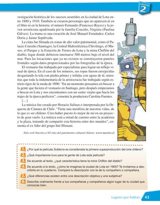vestigación histórica de los sucesos ocurridos en la ciudad de Lota en-
tre 1880 y 1910. También se crearon personajes que no aparecen ni en
el libro ni en la historia: el minero Fernando (Francisco Reyes) y la jo-
ven aristócrata apadrinada por la familia Cousiño, Virginia (Paulina
Gálvez). La trama es una creación de José Manuel Fernández, Carlos
Doria y Jaime Sepúlveda.
    La cinta fue filmada en zonas de alto valor patrimonial, como el Pa-
lacio Cousiño (Santiago), la Central Hidroeléctrica Chivilingo, el Mu-
seo, el Parque y la Estación de Trenes de Lota y la mina Chiflón del
diablo, lugar donde debieron internarse 500 metros bajo el nivel del
mar. Para las locaciones que ya no existen se construyeron paneles
frontales según datos proporcionados por las fotografías de la época.
    El vestuario fue trabajado por especialistas para lograr un reflejo vi-
sual de época. En el caso de los mineros, sus ropas fueron envejecidas
desgastando la tela con piedra pómez y teñidas con aguas de té, mien-
tras que toda la indumentaria de la aristocracia fue trabajada según es-
tricto rigor de la moda de 1890. “En un momento pensamos en buscar a
la gente que hiciera el vestuario en Santiago, pero después empezamos
a buscar en Lota y nos encontramos con un sastre viejito que hacía los
trajes de la época perfectos”, comenta la productora Carolina Fuentes.
    […]
    La música fue creada por Horacio Salinas e interpretada por la Or-
questa de Cámara de Chile. “Tiene una metáfora de nuestras vidas, de
lo que es ser chileno. Creo haber puesto lo mejor de mí en un proyec-
to de gran vuelo. La música está a mitad de camino entre la academia
y la plaza, tratando de compartir esta historia entre dos mundos”, co-
menta el ex líder del grupo Inti Illimani.
    Sitio web Nuestro.cl El sitio del patrimonio cultural chileno: www.nuestro.cl




   1.   ¿Por qué la película Subterra es considerada la primera superproducción del cine chileno?
   2.   ¿Qué importancia tuvo para la gente de Lota esta película?
   3.   De acuerdo al texto, ¿qué característica tiene la mina Chiflón del diablo?
   4.   De acuerdo a lo leído, ¿cómo te imaginas la ciudad de Lota en 1900? Te invitamos a des-
        cribirla en tu cuaderno. Compara tu descripción con la de tu compañero o compañera.
   5.   ¿Qué diferencias existen entre una descripción objetiva y una subjetiva?
   6.   Describe oralmente frente a tus compañeras y compañeros algún lugar de tu ciudad que
        conozcas bien.



                                                                              Lugares que hablan    43
 