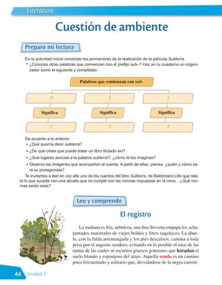 Literatura

                      Cuestión de ambiente
     Preparo mi lectura
     En la actividad inicial conociste los pormenores de la realización de la película Subterra.
     • ¿Conoces otras palabras que comiencen con el prefijo sub–? Haz en tu cuaderno un organi-
       zador como el siguiente y complétalo:

                                   Palabras que comienzan con sub-


                  ?                                 ?                                ?

             Significa                         Significa                        Significa


                  ?                                 ?                                ?

     De acuerdo a lo anterior:
     • ¿Qué querría decir subterra?
     • ¿De qué crees que puede tratar un libro titulado así?
     • ¿Qué lugares asocias a la palabra subterra?, ¿cómo te los imaginas?
     • Observa las imágenes que acompañan al cuento. A partir de ellas, piensa: ¿quién y cómo se-
       rá su protagonista?
     Te invitamos a leer en voz alta uno de los cuentos del libro Subterra, de Baldomero Lillo que rela-
 ta lo que sucede con una abuela que no cumple con las normas impuestas en la mina... ¿Qué nor-
 mas serán esas?


                                 Leo y comprendo

                                                           El registro
                                   La mañana es fría, nebulosa, una fina llovizna empapa los acha-
                               parrados matorrales de viejos boldos y litres raquíticos. La abue-
                               la, con la falda arremangada y los pies descalzos, camina a toda
                               prisa por el angosto sendero, evitando en lo posible el roce de las
                               ramas de las cuales se escurren gruesos goterones que horadan el
                               suelo blando y esponjoso del atajo. Aquella senda es un camino
                               poco frecuentado y solitario que, desviándose de la negra carrete-

44    Unidad 2
 