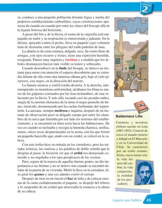 ra, conduce a una pequeña población distante legua y media del
poderoso establecimiento carbonífero, cuyas construcciones apa-
recen de cuando en cuando por entre los claros del boscaje allá en
la lejanía borrosa del horizonte.
    A pesar del frío y de la lluvia, el rostro de la viejecilla está em-
papado en sudor y su respiración es entrecortada y jadeante. En la
diestra, apoyado contra el pecho, lleva un paquete cuyo volumen
trata de disimular entre los pliegues del raído pañolón de lana.
    La abuela es de corta estatura, delgada, seca. Su rostro lleno de
arrugas, con ojos oscuros y tristes, tiene una expresión humilde,
resignada. Parece muy inquieta y recelosa y a medida que los ár-
boles disminuyen hácese más visible su temor y sobresalto.
    Cuando desembocó en la linde del bosque, se detuvo un ins-
tante para mirar con atención el espacio descubierto que se exten-
día delante de ella como una inmensa sábana gris, bajo el cielo pi-
zarroso, casi negro, en la dirección del noreste.
    La llanura arenosa y estéril estaba desierta. A la derecha, inte-
rrumpiendo su monótona uniformidad, alzábanse los blancos mu-
ros de los galpones coronados por las lisas techumbres, de zinc re-
luciente por la lluvia. Y más allá, tocando casi las pesadas nubes,
surgía de la enorme chimenea de la mina el negro penacho de hu-
mo, retorcido, desmenuzado por las rachas furibundas del septen-
trión. La anciana, siempre medrosa e inquieta, después de un ins-
tante de observación pasó su delgado cuerpo por entre los alam-             Baldomero Lillo
bres de la cerca que limitaba por ese lado los terrenos del estable-
cimiento, y se encaminó en línea recta hacia las habitaciones. De            Cuentista y novelista
vez en cuando se inclinaba y recogía la húmeda chamiza, astillas,            chileno nacido en Lota
ramas, raíces secas desparramadas en la arena, con las que formó             (1867-1923). Conoció de
un pequeño hacecillo que, atado con un cordel, se colocó en la ca-           cerca el mundo minero
                                                                             y trabajó en El Mercurio
beza.
                                                                             y en la Universidad de
    Con este trofeo hizo su entrada en los corredores, pero las mi-
                                                                             Chile. Se caracterizó
radas irónicas, las sonrisas y las palabras de doble sentido que le
                                                                              por un estilo costum-
dirigían al pasar, le hicieron ver que el ardid era demasiado co-
                                                                              brista, cuyos temas son:
nocido y no engañaba a los ojos perspicaces de las vecinas.
                                                                              la vida mi-
    Pero, segura de la reserva de aquellas buenas gentes, no dio im-          nera del car-
portancia a sus bromas y no se detuvo sino cuando se encontró de-             bón, la vida
lante de la puerta de su vivienda. Metió la llave en la cerradura, hi-        campesina,
zo girar los goznes y una vez adentro corrió el cerrojo.                      la realidad
    Después de tirar en un rincón el haz de leña y de colocar enci-            de los pes-
ma de la cama cuidadosamente el paquete, se despojó del rebozo                 cadores.
y lo suspendió de un cordel que atravesaba la estancia a la altura
de su cabeza.

                                                                           Lugares que hablan        45
 