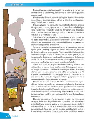 Literatura
                      Enseguida encendió el montoncillo de virutas y de carbón que
                  estaba listo en la chimenea y, sentándose al frente en un pequeño
                  banco, esperó.
                      Una llama brillante se levantó del fogón e iluminó el cuarto en
                  cuyos blancos muros desnudos y fríos se dibujó la sombra angu-
                  losa y fantástica de la abuela.
                      Cuando el calor fue suficiente, puso sobre los hierros la tetera
                  con agua para el mate y yendo hacia la cama desenvolvió el pa-
                  quete y colocó su contenido: una libra de yerba y otra de azúcar,
                  en un extremo del banco donde ya estaba el pocillo de loza des-
                  portillado y la bombilla de lata.
                      Mientras el fuego chisporrotea, la anciana acaricia con sus se-
                  cos dedos la yerba fina y lustrosa de un hermoso color verde, de-
                  leitándose de antemano con la exquisita bebida que su gaznate de
                  golosa está impaciente de saborear.
                      Sí, hacía ya mucho tiempo que el deseo de paladear un mate de
                  aquella yerba olorosa y fragante era en ella una obsesión, una idea
                  fija de su cerebro de sexagenaria. Pero ¡cuán difícil le había sido
                  hasta entonces procurarse la satisfacción de aquel apetito, su vi-
                  cio, como ella decía; pues su nietecillo José, portero de la mina,
                  ganaba tan poco: treinta centavos apenas, lo indispensable para no
                  morirse de hambre! ¡Y era el chico su único trabajador!
                      Mientras la yerba del despacho era tan mediocre y tenía tan mal
                  gusto, allá en el pueblo había una finísima, de hoja pura y tan aro-
                  mática que con solo recordarla se le hacía agua la boca. Pero cos-
                  taba tan cara: ¡cuarenta centavos la libra! Es verdad que por la del
                  despacho pagaba el doble, pero el pago lo hacía con fichas o va-
                  les a cuenta del salario del pequeño, en tanto que para adquirir la
                  otra era necesario dinero contante y sonante.
                      Mas no era esa sola la única dificultad. Existía también la pro-
                  hibición estricta para todos los trabajadores de la mina de comprar
                  nada, ni provisiones, ni un alfiler, ni un pedazo de tela fuera del
                  despacho de la Compañía. Cualquier artículo que tuviera otra pro-
                  cedencia era declarado contrabando y confiscado en el acto, sien-
                  do penadas las reincidencias con la expulsión inmediata del con-
                  trabandista.
                      Durante largos meses fue atesorando centavo por centavo en
                  un rincón de la cama, bajo el colchón, la cantidad que le hacía fal-
                  ta. Cuidando que su nieto tuviese lo necesario, privábase ella de lo
                  indispensable y, poco a poco, el montoncillo de monedas de cobre
                  fue aumentando hasta que, por fin, la suma reunida era no solo su-
                  ficiente para comprar una libra de yerba, sino también un poco de

46   Unidad 2
 