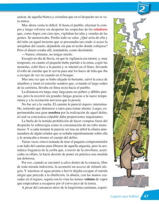 azúcar, de aquella blanca y cristalina que en el despacho no se ve-
ía nunca.
    Mas ahora venía lo difícil. Ir hasta el pueblo, efectuar la com-
pra y luego volverse sin despertar las sospechas de los celadores
que, como Argos con cien ojos, vigilaban las idas y venidas de las
gentes. Se atemorizaba. Perdía todo su valor. ¿Qué sería de ella y
del niño en aquel invierno que se presentaba tan crudo si acaso la
arrojaban del cuarto, dejándola sin pan ni techo donde cobijarse?
Pero el dinero estaba allí, tentándola, como diciéndole:
    —Vamos, tómame, no tengas miedo.
    Escogió un día de lluvia, en que la vigilancia era menor, y, muy
temprano, en cuanto el pequeño hubo partido a la mina, cogió las
monedas, echó llave a la puerta y se internó en el llano, llevando
el rollo de cuerdas que le servía para atar los haces de leña que iba
a recoger de vez en cuando en el bosque.
    Mas una vez que se hubo alejado lo bastante, salvó la cerca de
alambres y tomó el estrecho sendero que, evitando el largo rodeo
de la carretera, llevaba en línea recta hacia el pueblo.
    La distancia era larga, muy larga para sus pobres y débiles pier-
nas, pero la recorrió sin grandes fatigas gracias a la suave tempe-
ratura y a la excitación nerviosa que la poseía.
    No fue así a la vuelta. El camino le pareció áspero, intermina-
ble, teniendo que detenerse a ratos para tomar aliento. Luego, ex-
perimentaba una gran zozobra por la realización de aquel delito,
al cual su conciencia culpable daba proporciones inquietantes.
    La burla de la temida prohibición de hacer compras fuera del
despacho la sobrecogía como la consumación de un robo mons-
truoso. Y a cada instante le parecía ver tras un árbol la silueta ame-
nazadora de algún celador que se echaba repentinamente sobre ella
y le arrancaba a tirones el cuerpo del delito.
    Varias veces estuvo tentada de tirar el paquete comprometedor
a un lado del camino para librarse de aquella angustia, pero la aro-
mática fragancia de la yerba que, a través de la envoltura, acari-
ciaba su olfato, la hacía desistir de poner en práctica una medida
tan dolorosa.
    Por eso, cuando se encontró a salvo dentro de la estancia, libre
de toda mirada indiscreta, la acometió un acceso de infantil ale-
gría. Y mientras el agua pronta a hervir dejaba escapar el runrún
alegre que precede a la ebullición, la abuela, con las manos cru-
zadas en el regazo, seguía con la vista las tenues volutas de vapor
que empezaban a escaparse por el curvo pico de la tetera.
    A pesar del cansancio atroz de la larguísima caminata, experi-

                                                                         Lugares que hablan   47
 
