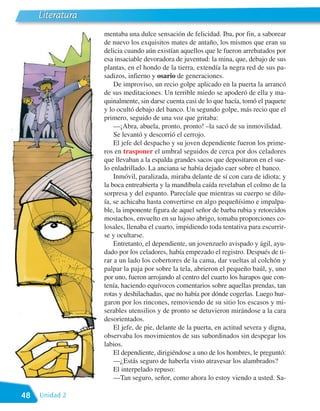 Literatura
                  mentaba una dulce sensación de felicidad. Iba, por fin, a saborear
                  de nuevo los exquisitos mates de antaño, los mismos que eran su
                  delicia cuando aún existían aquellos que le fueron arrebatados por
                  esa insaciable devoradora de juventud: la mina, que, debajo de sus
                  plantas, en el hondo de la tierra, extendía la negra red de sus pa-
                  sadizos, infierno y osario de generaciones.
                      De improviso, un recio golpe aplicado en la puerta la arrancó
                  de sus meditaciones. Un terrible miedo se apoderó de ella y ma-
                  quinalmente, sin darse cuenta casi de lo que hacía, tomó el paquete
                  y lo ocultó debajo del banco. Un segundo golpe, más recio que el
                  primero, seguido de una voz que gritaba:
                      —¡Abra, abuela, pronto, pronto! –la sacó de su inmovilidad.
                      Se levantó y descorrió el cerrojo.
                      El jefe del despacho y su joven dependiente fueron los prime-
                  ros en trasponer el umbral seguidos de cerca por dos celadores
                  que llevaban a la espalda grandes sacos que depositaron en el sue-
                  lo enladrillado. La anciana se había dejado caer sobre el banco.
                      Inmóvil, paralizada, miraba delante de sí con cara de idiota; y
                  la boca entreabierta y la mandíbula caída revelaban el colmo de la
                  sorpresa y del espanto. Parecíale que mientras su cuerpo se dilu-
                  ía, se achicaba hasta convertirse en algo pequeñísimo e impalpa-
                  ble, la imponente figura de aquel señor de barba rubia y retorcidos
                  mostachos, envuelto en su lujoso abrigo, tomaba proporciones co-
                  losales, llenaba el cuarto, impidiendo toda tentativa para escurrir-
                  se y ocultarse.
                      Entretanto, el dependiente, un jovenzuelo avispado y ágil, ayu-
                  dado por los celadores, había empezado el registro. Después de ti-
                  rar a un lado los cobertores de la cama, dar vueltas al colchón y
                  palpar la paja por sobre la tela, abrieron el pequeño baúl, y, uno
                  por uno, fueron arrojando al centro del cuarto los harapos que con-
                  tenía, haciendo equívocos comentarios sobre aquellas prendas, tan
                  rotas y deshilachadas, que no había por dónde cogerlas. Luego hur-
                  garon por los rincones, removiendo de su sitio los escasos y mi-
                  serables utensilios y de pronto se detuvieron mirándose a la cara
                  desorientados.
                      El jefe, de pie, delante de la puerta, en actitud severa y digna,
                  observaba los movimientos de sus subordinados sin despegar los
                  labios.
                      El dependiente, dirigiéndose a uno de los hombres, le preguntó:
                      —¿Estás seguro de haberla visto atravesar los alambrados?
                      El interpelado repuso:
                      —Tan seguro, señor, como ahora lo estoy viendo a usted. Sa-

48   Unidad 2
 