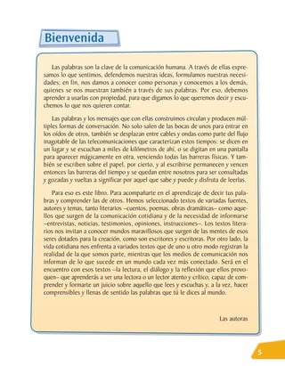 Bienvenida

   Las palabras son la clave de la comunicación humana. A través de ellas expre-
samos lo que sentimos, defendemos nuestras ideas, formulamos nuestras necesi-
dades; en fin, nos damos a conocer como personas y conocemos a los demás,
quienes se nos muestran también a través de sus palabras. Por eso, debemos
aprender a usarlas con propiedad, para que digamos lo que queremos decir y escu-
chemos lo que nos quieren contar.
    Las palabras y los mensajes que con ellas construimos circulan y producen múl-
tiples formas de conversación. No solo salen de las bocas de unos para entrar en
los oídos de otros, también se desplazan entre cables y ondas como parte del flujo
inagotable de las telecomunicaciones que caracterizan estos tiempos: se dicen en
un lugar y se escuchan a miles de kilómetros de ahí, o se digitan en una pantalla
para aparecer mágicamente en otra, venciendo todas las barreras físicas. Y tam-
bién se escriben sobre el papel, por cierto, y al escribirse permanecen y vencen
entonces las barreras del tiempo y se quedan entre nosotros para ser consultadas
y gozadas y vueltas a significar por aquel que sabe y puede y disfruta de leerlas.
    Para eso es este libro. Para acompañarte en el aprendizaje de decir tus pala-
bras y comprender las de otros. Hemos seleccionado textos de variadas fuentes,
autores y temas, tanto literarios –cuentos, poemas, obras dramáticas– como aque-
llos que surgen de la comunicación cotidiana y de la necesidad de informarse
–entrevistas, noticias, testimonios, opiniones, instrucciones–. Los textos litera-
rios nos invitan a conocer mundos maravillosos que surgen de las mentes de esos
seres dotados para la creación, como son escritores y escritoras. Por otro lado, la
vida cotidiana nos enfrenta a variados textos que de uno u otro modo registran la
realidad de la que somos parte, mientras que los medios de comunicación nos
informan de lo que sucede en un mundo cada vez más conectado. Será en el
encuentro con esos textos –la lectura, el diálogo y la reflexión que ellos provo-
quen– que aprenderás a ser una lectora o un lector atento y crítico, capaz de com-
prender y formarte un juicio sobre aquello que lees y escuchas y, a la vez, hacer
comprensibles y llenas de sentido las palabras que tú le dices al mundo.


                                                                       Las autoras




                                                                                      5
 