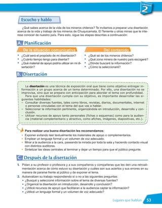 Escucho y hablo
   ¿Qué sabes acerca de la vida de los mineros chilenos? Te invitamos a preparar una disertación
acerca de la vida y trabajo de los mineros de Chuquicamata, El Teniente u otras minas que te inte-
rese conocer de nuestro país. Para esto, sigue las etapas descritas a continuación:

A. Planificación
        De la situación comunicativa                                 Del contenido
•   ¿Cuál será el propósito de mi disertación?         •   ¿Qué sé de los mineros chilenos?
•   ¿Cuánto tiempo tengo para disertar?                •   ¿Qué zona minera de nuestro país escogeré?
•   ¿Qué material de apoyo podría utilizar en mi di-   •   ¿Dónde buscaré la información?
    sertación?                                         •   ¿Cómo la seleccionaré?

B. Disertación

       La disertación es una técnica de exposición oral que tiene como objetivo entregar in-
    formación a un grupo acerca de un tema determinado. Por ello, una disertación no se
    improvisa, sino que se prepara con anticipación para abordar el tema con profundidad.
       Para que una disertación cumpla con su objetivo, es importante desarrollar las si-
    guientes habilidades:
    – Consultar diversas fuentes, tales como libros, revistas, diarios, documentales, internet
       o personas vinculadas con el tema del que vas a hablar.
    – Seleccionar la información pertinente, organizándola en introducción, desarrollo y con-
       clusión.
    – Utilizar recursos de apoyo tanto personales (fichas o esquemas) como para la audien-
       cia (material complementario y atractivo, como afiches, imágenes, diapositivas, etc.).



        Para realizar una buena disertación les recomendamos:
        Exponer evitando leer textualmente los materiales de apoyo o complementarios.
        Emplear un lenguaje formal y un volumen de voz adecuado.
    G




        Mirar a la audiencia a la cara, paseando la mirada por toda la sala y haciendo contacto visual
    G




        con distintos auditores.
    G




    G   Sintetizar las ideas centrales al terminar y dejar un tiempo para que el público pregunte.

C. Después de la disertación
1. Pidan a su profesor o profesora y a sus compañeros y compañeras que les den una retroali-
   mentación acerca de cómo estuvo su disertación y cuáles son sus aciertos y sus errores en su
   manera de pararse frente al público y de exponer el tema.
2. Autoevalúen su trabajo respondiendo sí o no a las siguientes preguntas:
   • ¿Busqué y seleccioné información sobre el tema de diversas fuentes?
   • ¿Organicé la disertación en introducción, desarrollo y conclusión?
   • ¿Utilicé recursos de apoyo que facilitaran a la audiencia captar la información?
   • ¿Utilicé un lenguaje formal y un volumen de voz adecuado?
                                                                            Lugares que hablan       53
 