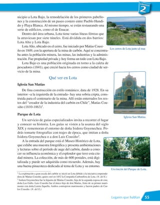 nicipio a Lota Bajo, la remodelación de los primeros pabello-
nes y la construcción de un paseo costero entre Pueblo Hundi-
do y Playa Blanca. Al mismo tiempo, se están restaurando una
serie de edificios, como el de Enacar.
    Dentro del área urbana, Lota tiene varias líneas férreas que
la atraviesan por siete túneles. Está dividida en dos barrios:
Lota Alto y Lota Bajo.
    Lota Alto, ubicado en el cerro, fue iniciado por Matías Cousi-
                                                                      Los cerros de Lota junto al mar.
ño en 1849, con la apertura de la mina de carbón. Aquí se concentra-
ba antes la población minera, las minas, las industrias y la adminis-
tración. Fue propiedad privada y hoy forma un todo con Lota Bajo.
    Lota Bajo es una población originada en torno a la caleta de
pescadores (1841), que creció hacia los cerros como ciudad de ser-
vicio de la mina.
                                Qué ver en Lota
Iglesia San Matías
    De fina construcción en estilo románico, data de 1928. En su
interior –a la izquierda de la entrada– hay una sobria cripta, cons-
truida para el centenario de la mina. Allí están enterrados los res-
tos del “creador de la industria del carbón en Chile”, Matías Cou-
siño (1810-1863)1.

Parque de Lota
                                                                                                         Iglesia San Matías.
    Un servicio de guías especializados invita a recorrer el lugar
y conocer su historia. Los guías se visten a la usanza del siglo
XIX y rememoran el entorno de doña Isidora Goyenechea. Po-
drás tomarte fotografías con trajes de época, que imitan a doña
Isidora Goyenechea o a don Luis Cousiño2.
    A la entrada del parque está el Museo Histórico de Lota,
que exhibe una muestra fotográfica y presenta ambientaciones
y lecturas sobre el período de auge del carbón, dando a cono-
cer su influencia económica y el esplendor que tuvo esta ciu-
dad minera. La colección, de más de 600 postales, está digi-
talizada y puede ser adquirida como recuerdo. Además, hay
una buena pinacoteca dedicada al tema de Lota y su entorno.
                                                                                               Un rincón del Parque de Lota.
1 La explotación a gran escala del carbón se inició en Lota debido a la iniciativa emprende-
dora de Matías Cousiño, quien creó en 1852 la Compañía Carbonífera de Lota. (N. del E.)
2 Isidora Goyenechea fue la hijastra de Matías Cousiño, hija de la segunda esposa de este,

doña Luz Gallo. Luis Cousiño fue el único hijo de don Matías, fruto de su primer matri-
monio con doña Loreto Squella. Ambos contrajeron matrimonio y fueron padres de Car-
los Cousiño. (N. del E.)


                                                                                               Lugares que hablan         55
 