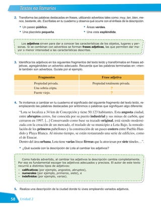 Textos no literarios
 2. Transforma las palabras destacadas en frases, utilizando adverbios tales como: muy, tan, bien, me-
     nos, bastante, etc. Escríbelas en tu cuaderno y observa qué ocurre con el énfasis de la descripción.

      •   Un paseo público.                             •   Áreas verdes.
      •   Una plazoleta pequeña.                        •   Una vista espléndida.


        Los adjetivos sirven para dar a conocer las características de los objetos, lugares y per-
     sonas. Si se combinan con adverbios se forman frases adjetivas, las que permiten dar ma-
     yor o menor intensidad a las características descritas.



 3. Identifica los adjetivos en los siguientes fragmentos del texto leído y transfórmalos en frases ad-
     jetivas, agregándoles un adverbio adecuado. Recuerda que las palabras terminadas en –men-
     te también son adverbios. Guíate por el ejemplo.

                     Fragmentos                                        Frase adjetiva
                  Propiedad privada.                            Propiedad totalmente privada.
                  Una sobria cripta.                                          ?
                  Fuerte viejo.                                               ?

 4. Te invitamos a cambiar en tu cuaderno el significado del siguiente fragmento del texto leído, re-
     emplazando las palabras destacadas por antónimos o palabras que signifiquen algo diferente:

      “Lota se localiza a 34 km de Concepción y tiene 50.123 habitantes. Esta angosta ciudad,
      entre abruptos cerros, fue conocida por su puerto industrial y sus minas de carbón, que
      cerraron en 1997. [...] Conservando como base su trazado original, está siendo moderni-
      zada con la creación de un mercado, el traslado de su municipio a Lota Bajo, la remode-
      lación de los primeros pabellones y la construcción de un paseo costero entre Pueblo Hun-
      dido y Playa Blanca. Al mismo tiempo, se están restaurando una serie de edificios, como
      el de Enacar.
      Dentro del área urbana, Lota tiene varias líneas férreas que la atraviesan por siete túneles…”.
      •   ¿Qué sucede con la descripción de Lota al cambiar los adjetivos?


        Como habrás advertido, al cambiar los adjetivos la descripción cambia completamente.
     Por eso es fundamental escoger los adjetivos adecuados y precisos. El autor de este texto
     recurrió a distintos tipos de adjetivos:
     – calificativos (por ejemplo, angostos, abruptos),
     – numerales (por ejemplo, primeros, siete), e
     – indefinidos (por ejemplo, varias).



 5. Realiza una descripción de la ciudad donde tú vives empleando variados adjetivos.


58    Unidad 2
 