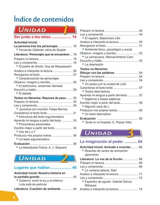 Índice de contenidos
                                                                    Preparo mi lectura ......................................... 44
                                                                    Leo y comprendo........................................... 44
Ser junto a los otros ................... 14                         • El registro. Baldomero Lillo
Actividad inicial:                                                  Analizo e interpreto la lectura........................ 50
La persona tras los personajes ................. 16                 Reorganizo el texto ....................................... 51
 • Fernando Gallardo: alma de Quijote                                • Ambiente físico, psicológico y social
Literatura: Personajes que se encuentran ... 18                     Observo, imagino y escribo........................... 52
Preparo mi lectura ......................................... 18
                                                                     • La zamacueca. Manuel Antonio Caro
                                                                    Escucho y hablo ............................................ 53
Leo y comprendo .......................................… 18
 • El padre de Simón. Guy de Maupassant                              • La disertación
                                                                    Textos no literarios:
Analizo e interpreto la lectura ....................… 26
                                                                    Dibujar con las palabras ............................ 54
Reorganizo el texto....................................… 27
 • Caracterización de personajes                                    Preparo mi lectura ......................................... 54
                                                                    Leo y comprendo........................................... 54
Observo, imagino y escribo........................... 28
 • El astrónomo. Johannes Vermeer                                    • Un paseo por la ciudad de Lota
                                                                    Caracterizo el texto leído............................... 57
Escucho y hablo ............................................ 29
 • El debate                                                         • Textos descriptivos
                                                                    Aprendo mi lengua a partir del texto ............. 57
Textos no literarios: Razones de peso......... 30                    • Adjetivos y frases adjetivas
Preparo mi lectura ......................................... 30     Escribo mejor a partir del texto...................... 59
Leo y comprendo........................................... 30        • Algunos usos de c
 • Juventud con mochila. Felipe Berríos                             Produzco mis propios textos ......................... 60
Caracterizo el texto leído............................... 31         • Un texto descriptivo
 • Estructura del texto argumentativo                               Evaluación .................................................. 62
Aprendo mi lengua a partir del texto ............. 33
 • Pronombres personales                                             • Tarde en el hospital. C. Pezoa Véliz
Escribo mejor a partir del texto...................... 34
 • Uso de y y ll
Produzco mis propios textos ......................... 36
 • Un texto argumentativo
                                                                    La imaginación al poder ............ 64
Evaluación ................................................... 38
 • La tatarabuela Felicia. A. J. Sequera                            Actividad inicial: Anímate a inventar......... 66
                                                                     • Reseñas de series de animación
                                                                       japonesas
                                                                    Literatura: La voz de la ficción .................. 68
                                                                    Preparo mi lectura ......................................... 68
Lugares que hablan .................... 40                          Leo y comprendo........................................... 68
                                                                      • La ventana abierta. Saki
Actividad inicial: Nuestra historia en                              Analizo e interpreto la lectura........................ 71
la pantalla grande........................................ 42       Leo y comprendo........................................... 72
  • Subterra, entre la luz y el infierno:                             • Espantos de agosto. Gabriel García
    Lota está de película                                               Márquez
Literatura: Cuestión de ambiente .............. 44                  Analizo e interpreto la lectura........................ 74

6
 