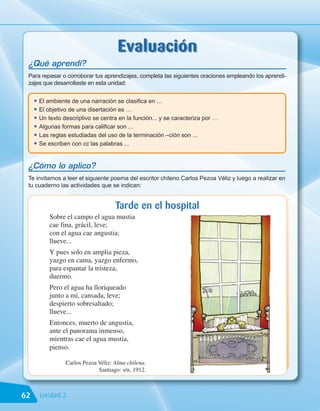 Evaluación
 ¿Qué aprendí?
 Para repasar o corroborar tus aprendizajes, completa las siguientes oraciones empleando los aprendi-
 zajes que desarrollaste en esta unidad:


     • El ambiente de una narración se clasifica en ...
     • El objetivo de una disertación es …
     • Un texto descriptivo se centra en la función... y se caracteriza por …
     • Algunas formas para calificar son ...
     • Las reglas estudiadas del uso de la terminación –ción son ...
     • Se escriben con cc las palabras ...

 ¿Cómo lo aplico?
 Te invitamos a leer el siguiente poema del escritor chileno Carlos Pezoa Véliz y luego a realizar en
 tu cuaderno las actividades que se indican:


                                     Tarde en el hospital
           Sobre el campo el agua mustia
           cae fina, grácil, leve;
           con el agua cae angustia;
           llueve...
           Y pues solo en amplia pieza,
           yazgo en cama, yazgo enfermo,
           para espantar la tristeza,
           duermo.
           Pero el agua ha lloriqueado
           junto a mí, cansada, leve;
           despierto sobresaltado;
           llueve...
           Entonces, muerto de angustia,
           ante el panorama inmenso,
           mientras cae el agua mustia,
           pienso.

                 Carlos Pezoa Véliz: Alma chilena.
                              Santiago: s/n, 1912.



62     Unidad 2
 