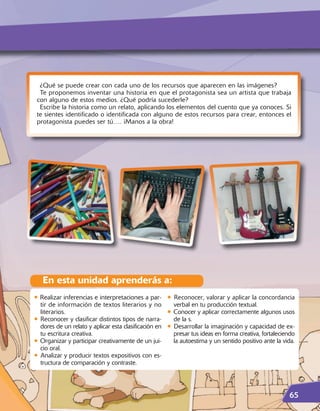 ¿Qué se puede crear con cada uno de los recursos que aparecen en las imágenes?
  Te proponemos inventar una historia en que el protagonista sea un artista que trabaja
 con alguno de estos medios. ¿Qué podría sucederle?
  Escribe la historia como un relato, aplicando los elementos del cuento que ya conoces. Si
 te sientes identificado o identificada con alguno de estos recursos para crear, entonces el
 protagonista puedes ser tú…. ¡Manos a la obra!




   En esta unidad aprenderás a:
• Realizar inferencias e interpretaciones a par- • Reconocer, valorar y aplicar la concordancia
  tir de información de textos literarios y no         verbal en tu producción textual.
  literarios.                                        • Conocer y aplicar correctamente algunos usos
• Reconocer y clasificar distintos tipos de narra- de la s.
  dores de un relato y aplicar esta clasificación en • Desarrollar la imaginación y capacidad de ex-
  tu escritura creativa.                               presar tus ideas en forma creativa, fortaleciendo
• Organizar y participar creativamente de un jui-      la autoestima y un sentido positivo ante la vida.
  cio oral.
• Analizar y producir textos expositivos con es-
  tructura de comparación y contraste.




                                                                                                     65
 