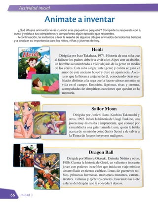 Actividad inicial
     Literatura

                        Anímate a inventar
    ¿Qué dibujos animados veías cuando eras pequeño o pequeña? Comparte tu respuesta con tu
 curso y relata a tus compañeros y compañeras algún episodio que recuerdes.
    A continuación, te invitamos a leer la reseña de algunos dibujos animados de todos los tiempos
 y a analizar su importancia para los niños, niñas y jóvenes de hoy.


                                                            Heidi
                                    Dirigida por Isao Takahata, 1974. Historia de una niña que
                                al fallecer los padres debe ir a vivir a los Alpes con su abuelo,
                                un hombre acostumbrado a vivir alejado de la gente en medio
                                de los cerros. Esta niña alegre, inteligente y cálida se gana el
                                      amor de este anciano hosco y duro en apariencia. Aven-
                                      turas que la llevan a alejarse de él, conociendo otras rea-
                                      lidades distintas a la suya que la hacen valorar aun más su
                                      vida en el campo. Emoción, lágrimas, risas y ternura,
                                      acompañadas de simpáticas canciones que quedan en la
                                      memoria.



                                                            Sailor Moon
                                             Dirigida por Junichi Sato, Ksuhiza Takenuchi y
                                          otros, 1992. Relata la historia de Usagi Tsukino, una
                                          joven muy distraída e imprudente, que conoce por
                                          casualidad a una gata llamada Luna, quien le habla
                                          acerca de su misión como Sailor Scout y de salvar a
                                          la Tierra de futuros invasores malignos.



                                                          Dragon Ball
                                         Dirigida por Minoru Okasaki, Daisuke Nishio y otros,
                                      1986. Cuenta la historia de Gokú, un valiente e inocente
                                      joven con poderes increíbles que inicia un viaje místico
                                      desarrollado en tierras exóticas llenas de guerreros no-
                                      bles, princesas hermosas, monstruos mutantes, extrate-
                                      rrestres, villanos y ejércitos crueles, buscando las siete
                                      esferas del dragón que le concederá deseos.


66   Unidad 3
 