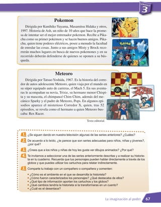Pokemon
    Dirigida por Kunihiko Yuyama, Masamitsu Hidaka y otros,
1997. Historia de Ash, un niño de 10 años que hace la prome-
sa de intentar ser el mejor entrenador pokemon. Recibe a Pika-
chu como su primer pokemon y se hacen buenos amigos. Pika-
chu, quien tiene poderes eléctricos, posee a menudo la facultad
de enredar las cosas. Junto a sus amigos Misty y Brock reco-
rrerán muchos lugares en busca de nuevos pokemones y en su
recorrido deberán defenderse de quienes se oponen a su bús-
queda.


                            Meteoro
    Dirigida por Tatsuo Yoshida, 1967. Es la historia del corre-
dor de autos adolescente Meteoro, quien viaja por el mundo en
su súper equipado auto de carreras, el Mach 5. En sus aventu-
ras le acompañan su novia, Trixie, su hermano menor Chispi-
ta y su mascota, el chimpancé Chim Chim, además del me-
cánico Sparky y el padre de Meteoro, Pops. En algunos epi-
sodios aparece el misterioso Corredor X, quien, tras 52
episodios, se revela como el hermano a quien Meteoro bus-
caba: Rex Racer.
                                                     Texto editorial.



 1.   ¿Se siguen dando en nuestra televisión algunas de las series anteriores? ¿Cuáles?
 2.   De acuerdo a lo leído, ¿te parece que son series adecuadas para niños, niñas y jóvenes?,
      ¿por qué?
 3.   ¿Crees que a los niños y niñas de hoy les gusta ver dibujos animados? ¿Por qué?
 4.   Te invitamos a seleccionar una de las series anteriormente descritas y a realizar su historie-
      ta en tu cuaderno. Recuerda que tus personajes pueden hablar directamente a través de los
      globos y que puedes utilizar los cartuchos para relatar indirectamente.
 5.   Comparte tu trabajo con un compañero o compañera y comenten:
        ¿Cómo es el ambiente en el que se desarrolla la historieta?
        ¿Cómo fueron caracterizados los personajes? ¿Qué destacaba de ellos?
      G



      G ¿Qué tipo de información aportan los cartuchos y los globos?
      G



      G ¿Qué cambios tendría la historieta si la transformaras en un cuento?

      G ¿Cuál es el desenlace?




                                                                        La imaginación al poder        67
 