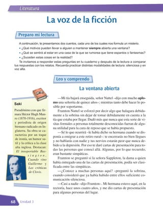 Literatura

                                La voz de la ficción
     Preparo mi lectura
     A continuación, te presentamos dos cuentos, cada uno de los cuales nos formula un misterio.
     • ¿Qué motivos pueden llevar a alguien a mantener siempre abierta una ventana?
     • ¿Qué se sentirá al estar en una casa de la que se rumorea que tiene espantos o fantasmas?
     • ¿Suceden estas cosas en la realidad?
     Te invitamos a responder estas preguntas en tu cuaderno y después de la lectura a comparar
 tus respuestas con los relatos. Recuerda practicar distintas modalidades de lectura: silenciosa y en
 voz alta.


                                   Leo y comprendo

                                                    La ventana abierta
                                     —Mi tía bajará enseguida, señor Nuttel –dijo con mucho aplo-
 Saki                            mo una señorita de quince años–; mientras tanto debe hacer lo po-
                                 sible por soportarme.
 Pseudónimo con que fir-             Framton Nuttel se esforzó por decir algo que halagara debida-
 mara Héctor Hugh Mun-           mente a la sobrina sin dejar de tomar debidamente en cuenta a la
 ro (1870-1916), escritor        tía que estaba por llegar. Dudó más que nunca que esta serie de vi-
 y periodista de origen          sitas formales a personas totalmente desconocidas fueran de algu-
 birmano radicado en In-         na utilidad para la cura de reposo que se había propuesto.
 glaterra. Su obra se ca-
                                     —Sé lo que ocurrirá –le había dicho su hermana cuando se dis-
 racteriza por un toque
                                 ponía a emigrar a este retiro rural–: te encerrarás no bien llegues
 de ironía, un humor su-
                                 y no hablarás con nadie y tus nervios estarán peor que nunca de-
  til y la crítica a la clase
                                 bido a la depresión. Por eso te daré cartas de presentación para to-
  alta inglesa. Destacan:
   El insoportable Bas-
                                 das las personas que conocí allá. Algunas, por lo que recuerdo,
             sington,            eran bastante simpáticas.
              Cuando vino            Framton se preguntó si la señora Sappleton, la dama a quien
              Guillermo y        había entregado una de las cartas de presentación, podía ser clasi-
              Las crónicas       ficada entre las simpáticas.
              de Clovis.             —¿Conoce a muchas personas aquí? –preguntó la sobrina,
                                 cuando consideró que ya había habido entre ellos suficiente co-
                                 municación silenciosa.
                                     —Casi a nadie –dijo Framton–. Mi hermana estuvo aquí, en la
                                 rectoría, hace unos cuatro años, y me dio cartas de presentación
                                 para algunas personas del lugar.

68   Unidad 3
 