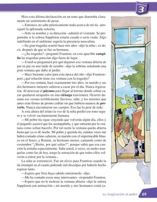 Hizo esta última declaración en un tono que denotaba clara-
mente un sentimiento de pesar.
    —Entonces no sabe prácticamente nada acerca de mi tía –pro-
siguió la aplomada señorita.
    —Solo su nombre y su dirección –admitió el visitante. Se pre-
guntaba si la señora Sappleton estaría casada o sería viuda. Algo
indefinido en el ambiente sugería la presencia masculina.
    —Su gran tragedia ocurrió hace tres años –dijo la niña–; es de-
cir, después de que se fue su hermana.
    —¿Su tragedia? –preguntó Framton; en esta apacible campi-
ña las tragedias parecían algo fuera de lugar.
    —Usted se preguntará por qué dejamos esa ventana abierta de
par en par en una tarde de octubre –dijo la sobrina señalando una
gran ventana que daba al jardín.
    —Hace bastante calor para esta época del año –dijo Framton–
pero ¿qué relación tiene esa ventana con la tragedia?
    —Por esa ventana, hace exactamente tres años, su marido y sus
dos hermanos menores salieron a cazar por el día. Nunca regresa-
ron. Al atravesar el páramo para llegar al terreno donde solían ca-
zar quedaron atrapados en una ciénaga traicionera. Ocurrió du-
rante ese verano terriblemente lluvioso, sabe, y los terrenos que
antes eran firmes de pronto cedían sin que hubiera manera de pre-
verlo. Nunca encontraron sus cuerpos. Eso fue lo peor de todo.
    A esta altura del relato la voz de la niña perdió ese tono segu-
ro y se volvió vacilantemente humana.
    —Mi pobre tía sigue creyendo que volverán algún día, ellos y
el pequeño spaniel que los acompañaba, y que entrarán por la ven-
tana como solían hacerlo. Por tal razón la ventana queda abierta
hasta que ya es de noche. Mi pobre y querida tía, cuántas veces me
habrá contado cómo salieron, su marido con el impermeable blan-
co en el brazo, y Ronnie, su hermano menor, cantando como de
costumbre “¿Bertie, por qué saltas?”, porque sabía que esa can-
ción la irritaba especialmente. Sabe usted, a veces, en tardes tran-
quilas como las de hoy, tengo la sensación de que todos ellos vol-
verán a entrar por la ventana...
    La niña se estremeció. Fue un alivio para Framton cuando la
tía irrumpió en el cuarto pidiendo mil disculpas por haberlo hecho
esperar tanto.
    —Espero que Vera haya sabido entretenerlo –dijo.
    —Me ha contado cosas muy interesantes –respondió Framton.
    —Espero que no le moleste la ventana abierta –dijo la señora
Sappleton con animación–; mi marido y mis hermanos están ca-

                                                                 La imaginación al poder   69
 